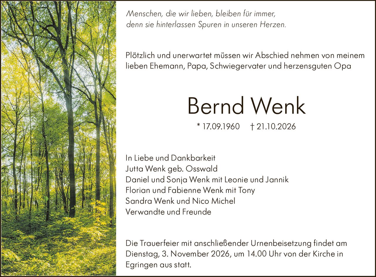 <p><i>Menschen die wir lieben, bleiben für immer, denn sie hinterlassen Spuren in unseren Herzen.</i></p>

<p>Plötzlich und unerwartet müssen wir Abschied nehmen von meinem lieben Ehemann, Papa, Schwiegervater und herzensguten Opa</p>

<p><strong>Bernd Wenk</strong><br>
* 17.09.1960 † 21.10.2026</p>

<p><strong>In Liebe und Dankbarkeit</strong><br>
Jutta Wenk geb. Osswald<br>
Daniel und Sonja Wenk mit Leonie und Jannik<br>
Florian und Fabienne Wenk mit Tony<br>
Sandra Wenk und Nico Michel<br>
Verwandte und Freunde</p>

<p>Die Trauerfeier mit anschließender Urnenbeisetzung findet am Dienstag, 3. November 2026, um 14.00 Uhr von der Kirche in Egringen aus statt.</p>

<p><i>Menschen, die wir lieben, bleiben für immer, denn sie hinterlassen Spuren in unseren Herzen.</i></p>