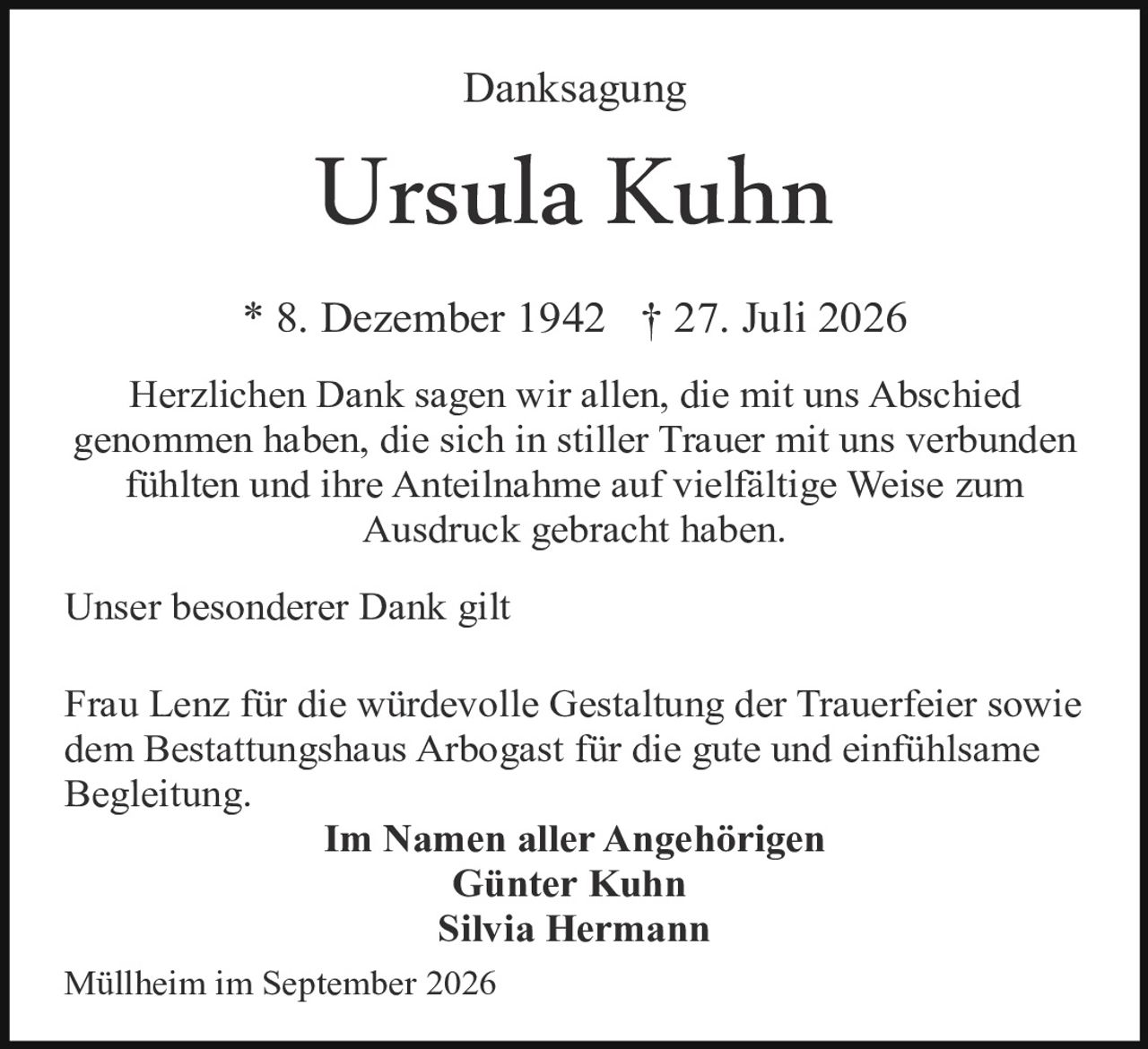 <p><strong>Danksagung</strong></p>

<p><strong>Ursula Kuhn</strong></p>

<p>* 8. Dezember 1942 † 27. Juli 2026</p>

<p>Herzlichen Dank sagen wir allen, die mit uns Abschied genommen haben, die sich in stiller Trauer mit uns verbunden fühlten und ihre Anteilnahme auf vielfältige Weise zum Ausdruck gebracht haben.</p>

<p>Unser besonderer Dank gilt</p>

<p>Frau Lenz für die würdevolle Gestaltung der Trauerfeier sowie dem Bestattungshaus Arbogast für die gute und einfühlsame Begleitung.</p>

<p><strong>Im Namen aller Angehörigen<br>Günter Kuhn<br>Silvia Hermann</strong></p>

<p>Müllheim im September 2026</p>