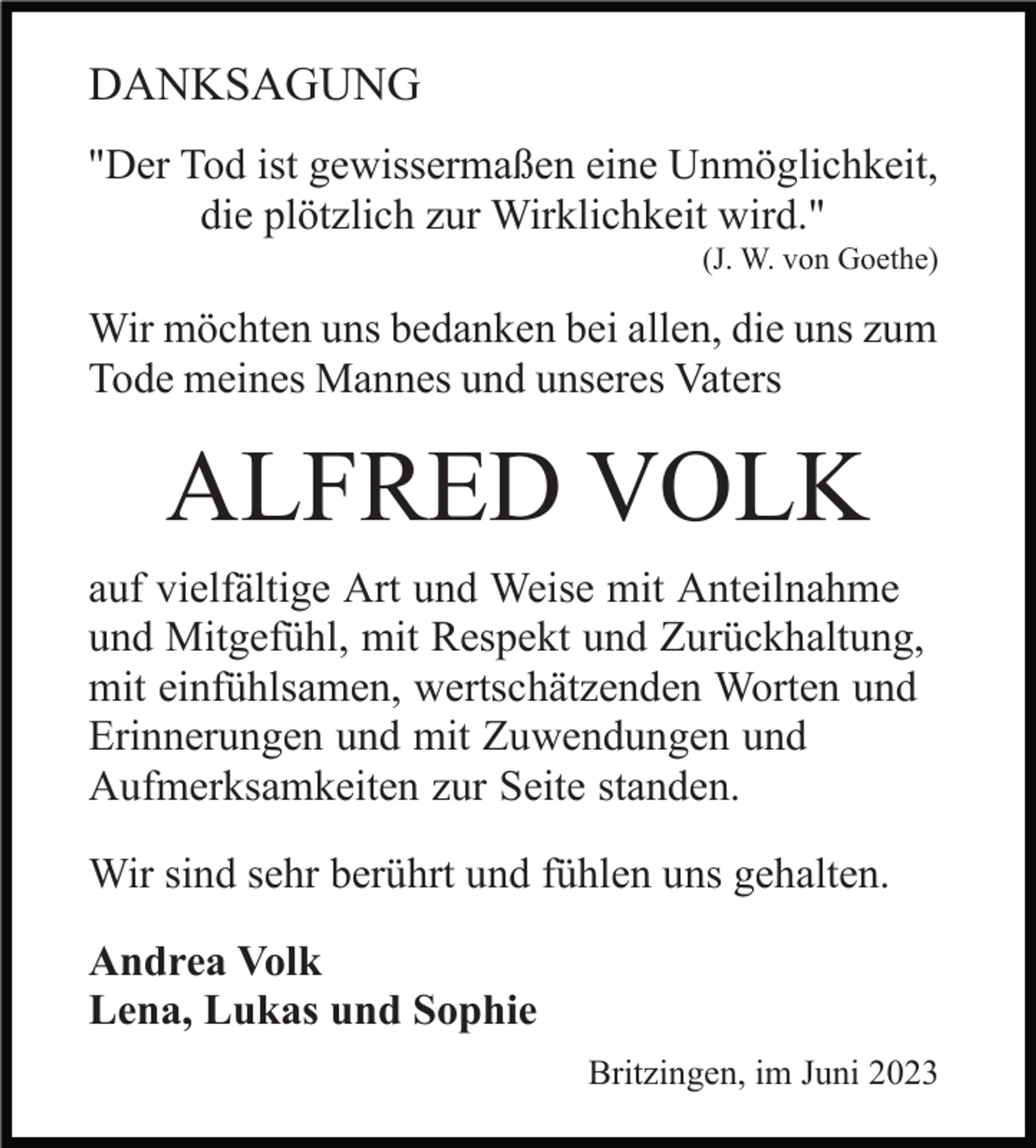 <p>DANKSAGUNG<br />"Der Tod ist gewissermaßen eine Unmöglichkeit,<br />die plötzlich zur Wirklichkeit wird."<br />(J. W. von Goethe)</p><p>Wir möchten uns bedanken bei allen, die uns zum<br />Tode meines Mannes und unseres Vaters</p><p>ALFRED VOLK<br />auf vielfältige Art und Weise mit Anteilnahme<br />und Mitgefühl, mit Respekt und Zurückhaltung,<br />mit einfühlsamen, wertschätzenden Worten und<br />Erinnerungen und mit Zuwendungen und<br />Aufmerksamkeiten zur Seite standen.<br />Wir sind sehr berührt und fühlen uns gehalten.<br />Andrea Volk<br />Lena, Lukas und Sophie<br />Britzingen, im Juni 2023</p>