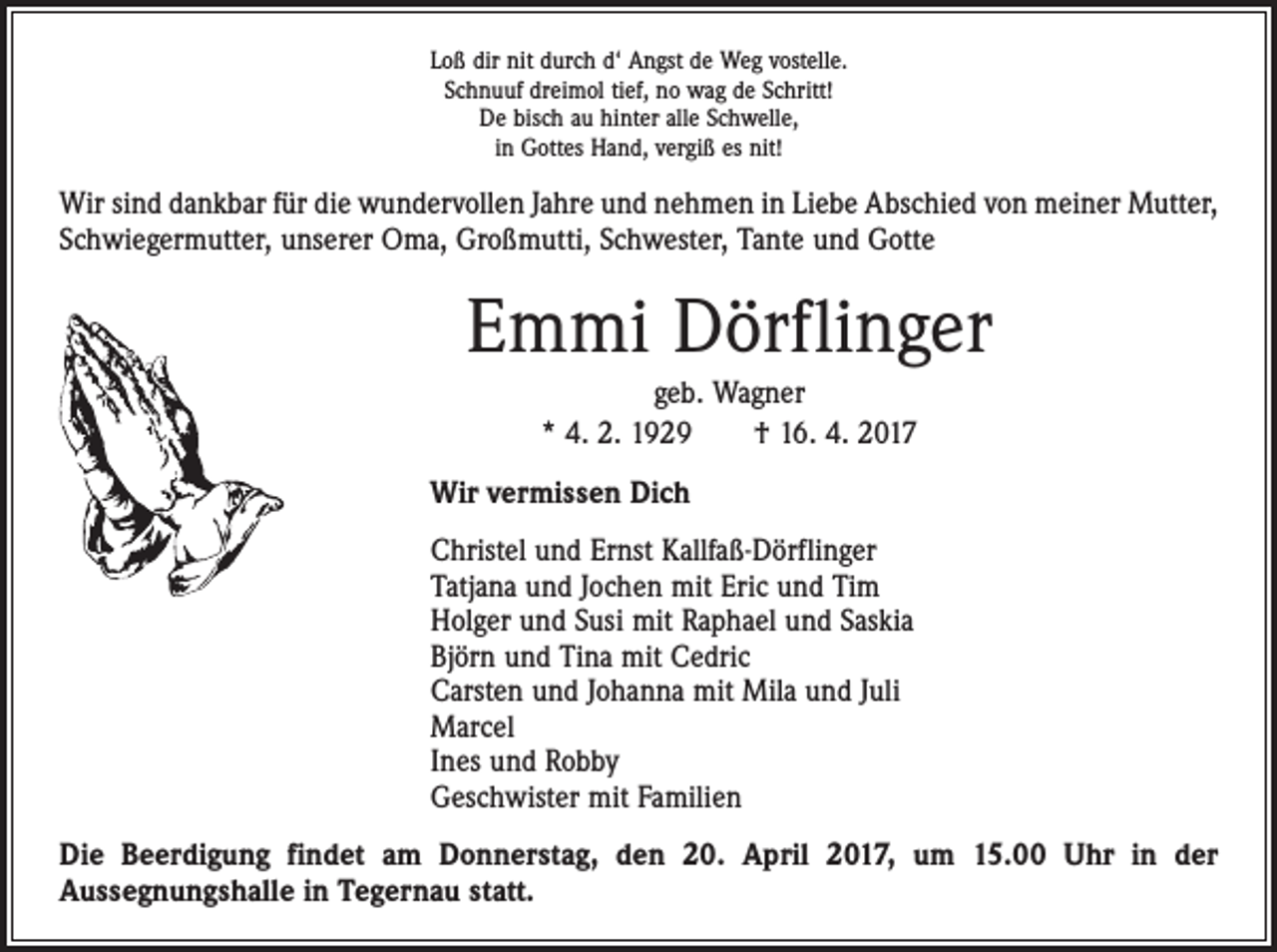 <p>Loß dir nit durch d‘ Angst de Weg vostelle.<br />Schnuuf dreimol tief, no wag de Schritt!<br />De bisch au hinter alle Schwelle,<br />in Gottes Hand, vergiß es nit!</p><p>Wir sind dankbar für die wundervollen Jahre und nehmen in Liebe Abschied von meiner Mutter,<br />Schwiegermutter, unserer Oma, Großmutti, Schwester, Tante und Gotte</p><p>Emmi Dörflinger<br />geb. Wagner<br />* 4. 2. 1929 † 16. 4. 2017<br />Wir vermissen Dich<br />Christel und Ernst Kallfaß-Dörflinger<br />Tatjana und Jochen mit Eric und Tim<br />Holger und Susi mit Raphael und Saskia<br />Björn und Tina mit Cedric<br />Carsten und Johanna mit Mila und Juli<br />Marcel<br />Ines und Robby<br />Geschwister mit Familien<br />Die Beerdigung findet am Donnerstag, den 20. April 2017, um 15.00 Uhr in der<br />Aussegnungshalle in Tegernau statt.</p>