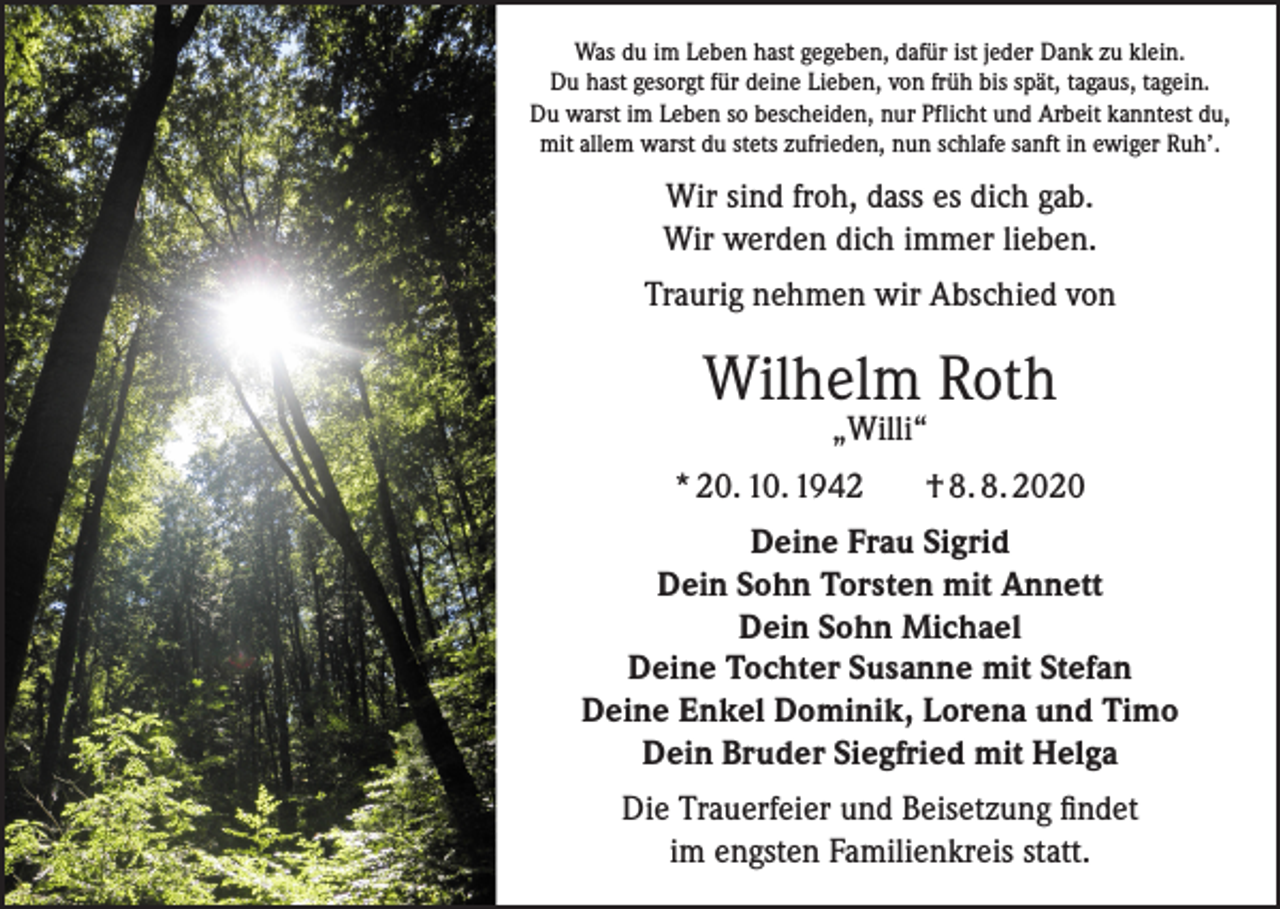 <p>Was du im Leben hast gegeben, dafür ist jeder Dank zu klein.<br />Du hast gesorgt für deine Lieben, von früh bis spät, tagaus, tagein.<br />Du warst im Leben so bescheiden, nur Pflicht und Arbeit kanntest du,<br />mit allem warst du stets zufrieden, nun schlafe sanft in ewiger Ruh’.</p><p>Wir sind froh, dass es dich gab.<br />Wir werden dich immer lieben.<br />Traurig nehmen wir Abschied von</p><p>Wilhelm Roth<br />„Willi“</p><p>* 20. 10. 1942</p><p>† 8. 8. 2020</p><p>Deine Frau Sigrid<br />Dein Sohn Torsten mit Annett<br />Dein Sohn Michael<br />Deine Tochter Susanne mit Stefan<br />Deine Enkel Dominik, Lorena und Timo<br />Dein Bruder Siegfried mit Helga<br />Die Trauerfeier und Beisetzung findet<br />im engsten Familienkreis statt.</p>