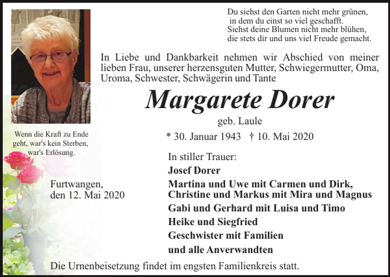 <p>Du siehst den Garten nicht mehr grünen,<br />in dem du einst so viel geschafft.<br />Siehst deine Blumen nicht mehr blühen,<br />die stets dir und uns viel Freude gemacht.</p><p>In Liebe und Dankbarkeit nehmen wir Abschied von meiner<br />lieben Frau, unserer herzensguten Mutter, Schwiegermutter, Oma,<br />Uroma, Schwester, Schwägerin und Tante</p><p>Margarete Dorer<br />Wenn die Kraft zu Ende<br />geht, war's kein Sterben,<br />war's Erlösung.</p><p>Furtwangen,<br />den 12. Mai 2020</p><p>geb. Laule<br />* 30. Januar 1943 † 10. Mai 2020<br />In stiller Trauer:<br />Josef Dorer<br />Martina und Uwe mit Carmen und Dirk,<br />Christine und Markus mit Mira und Magnus<br />Gabi und Gerhard mit Luisa und Timo<br />Heike und Siegfried<br />Geschwister mit Familien<br />und alle Anverwandten</p><p>Die Urnenbeisetzung findet im engsten Familienkreis statt.</p>