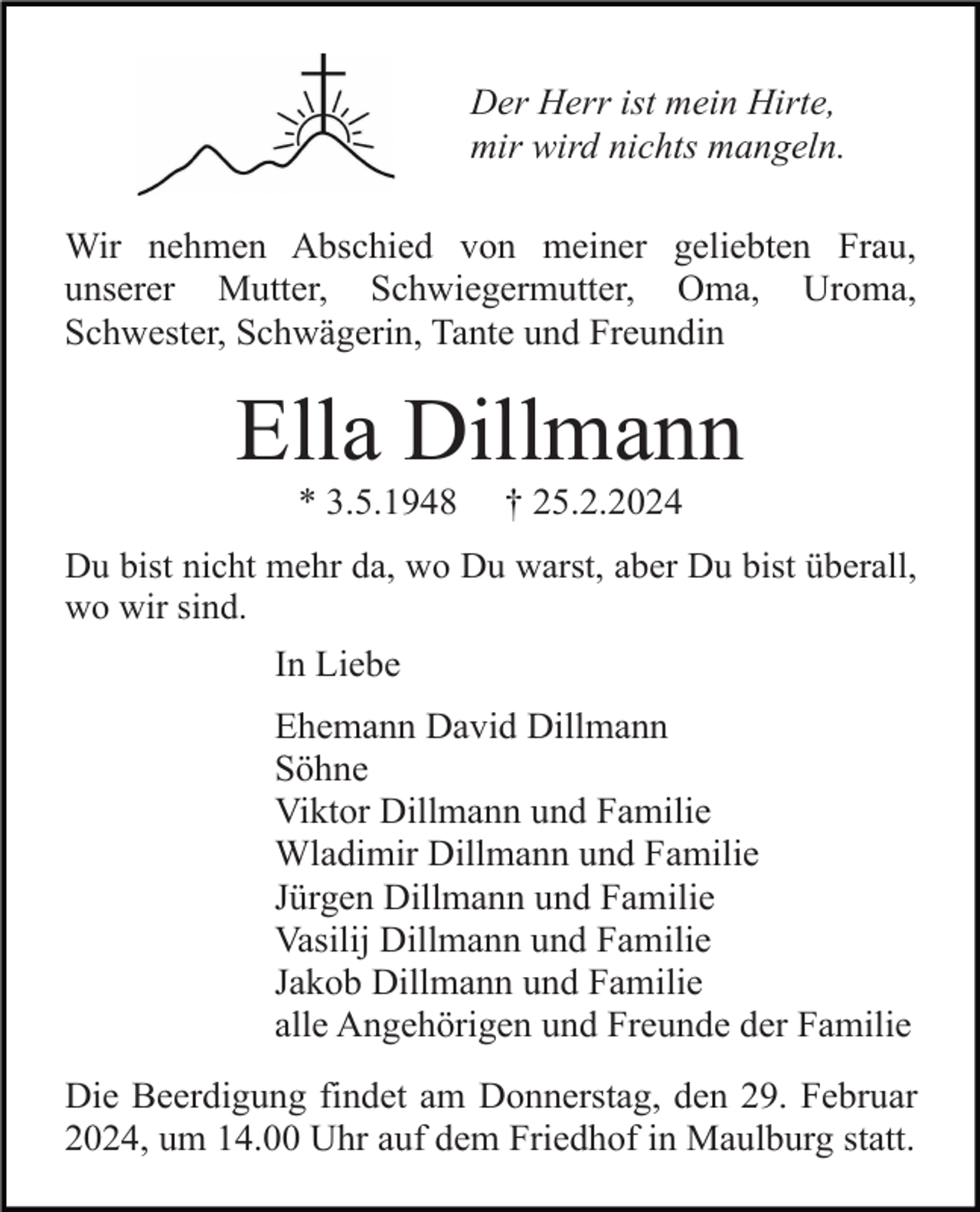 <p>Der Herr ist mein Hirte,<br />mir wird nichts mangeln.<br />Wir nehmen Abschied von meiner geliebten Frau,<br />unserer Mutter, Schwiegermutter, Oma, Uroma,<br />Schwester, Schwägerin, Tante und Freundin</p><p>Ella Dillmann<br />* 3.5.1948</p><p>† 25.2.2024</p><p>Du bist nicht mehr da, wo Du warst, aber Du bist überall,<br />wo wir sind.</p><p>In Liebe<br />Ehemann David Dillmann<br />Söhne<br />Viktor Dillmann und Familie<br />Wladimir Dillmann und Familie<br />Jürgen Dillmann und Familie<br />Vasilij Dillmann und Familie<br />Jakob Dillmann und Familie<br />alle Angehörigen und Freunde der Familie<br />Die Beerdigung findet am Donnerstag, den 29. Februar<br />2024, um 14.00 Uhr auf dem Friedhof in Maulburg statt.</p>