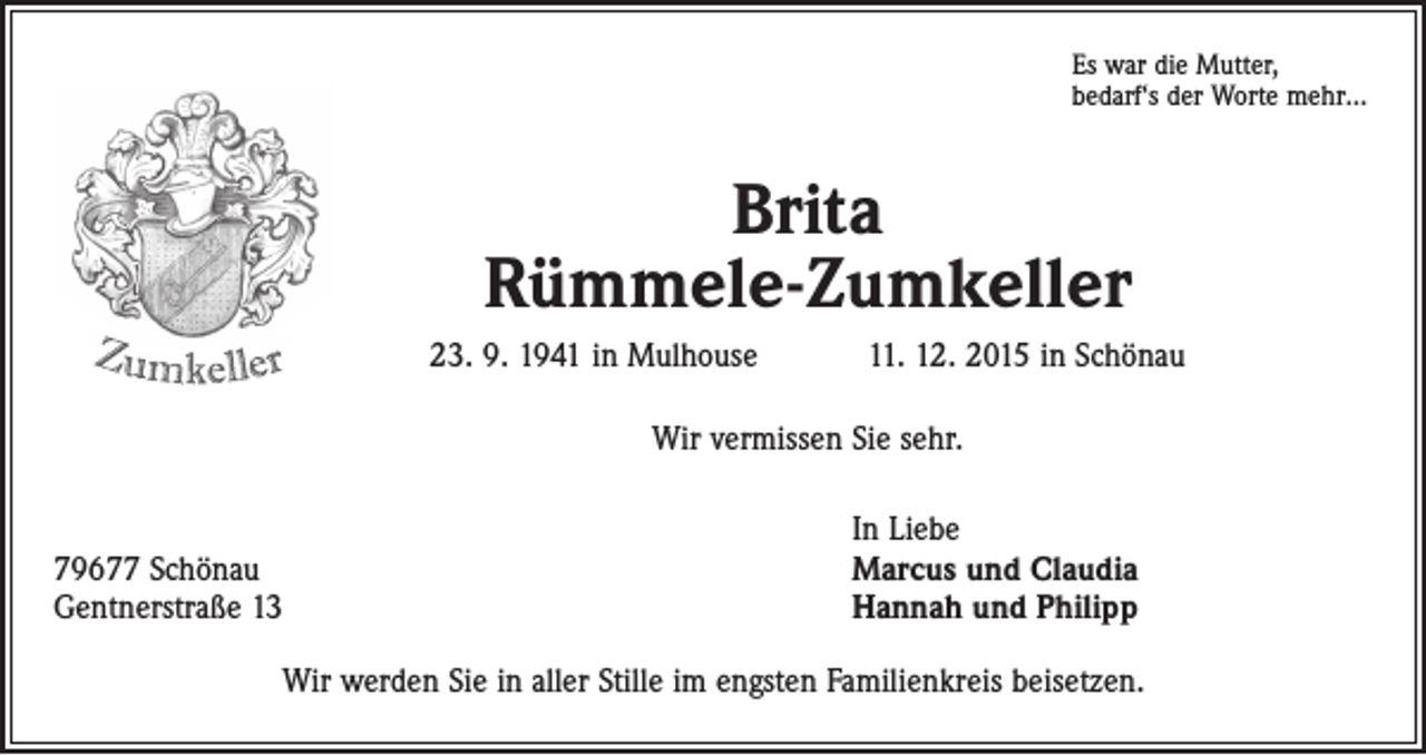 <p>Es war die Mutter,<br />bedarf‘s der Worte mehr…</p><p>Brita<br />Rümmele-Zumkeller<br />23. 9. 1941 in Mulhouse 11. 12. 2015 in Schönau<br />Wir vermissen Sie sehr.</p><p>79677 Schönau<br />Gentnerstraße 13</p><p>In Liebe<br />Marcus und Claudia<br />Hannah und Philipp</p><p>Wir werden Sie in aller Stille im engsten Familienkreis beisetzen.</p>