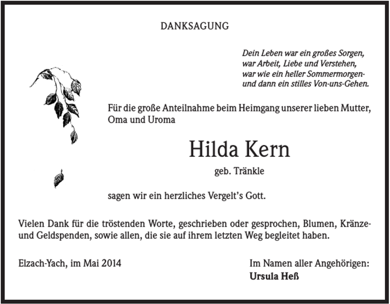 <p>DANKSAGUNG<br />Dein Leben war ein großes Sorgen,<br />war Arbeit, Liebe und Verstehen,<br />war wie ein heller Sommermorgenund dann ein stilles Von-uns-Gehen.</p><p>Für die große Anteilnahme beim Heimgang unserer lieben Mutter,<br />Oma und Uroma</p><p>Hilda Kern<br />geb. Tränkle<br />sagen wir ein herzliches Vergelt’s Gott.<br />Vielen Dank für die tröstenden Worte, geschrieben oder gesprochen, Blumen, Kränzeund Geldspenden, sowie allen, die sie auf ihrem letzten Weg begleitet haben.<br />Elzach-Yach, im Mai 2014</p><p>Im Namen aller Angehörigen:<br />Ursula Heß</p>