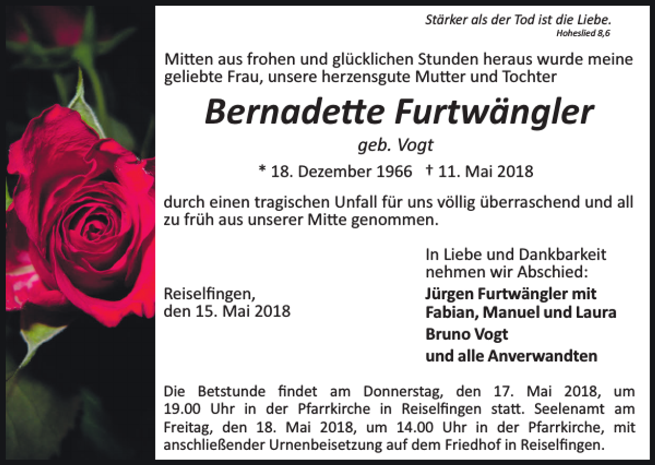 <p>St<br />är k er als<br />als der<br />d er Tod<br />T o d ist<br />di e Liebe.<br />Li e b e.<br />Stärker<br />ist die<br />HHoheslied<br />o h esli e d 8,8,</p><p>Mi<br />� e n a aus<br />us frfrohen<br />o h e n u und<br />n d glglücklichen<br />ü c kli c h e n St<br />u n d e n hheraus<br />er a u s wurde<br />w ur d e meine<br />m ei n e<br />Mi�en<br />Stunden<br />ggeliebte<br />eli e bt e Fr<br />a u, unsere<br />u ns er e herzensgute<br />h er z e ns g ut e Mu�er<br />M u � er und<br />u n d Tochter<br />T o c ht er<br />Frau,</p><p>Bernade�e<br />B er n a d e � e FFurtwängler<br />urt w ä n gl er<br />geb.<br />g e b. Vogt<br />V o gt</p><p>1 8. Dezember<br />D ez e m b er 11966<br />9 †† 111.<br />1. Mai<br />M ai 22<br />** 18.<br />d ur c h eieinen<br />durch<br />n e n trtragischen<br />a gis c h e n Unfall<br />U nf all ffür<br />ür uuns<br />ns vvöllig<br />ölli g üüberraschend<br />b err a s c h e n d und<br />u n d all<br />all<br />zzuu fr<br />früh<br />ü h aus<br />a us unserer<br />u ns er er Mi�e<br />Mi � e genommen.<br />g e n o m m e n.</p><p>RReiselﬁngen,<br />eis el ﬁ n g e n,<br />dden<br />e n 115.<br />5. Mai<br />M ai 22</p><p>IInn Liebe<br />Li e b e und<br />u n d Dankbarkeit<br />D a n k b ar k eit<br />nnehmen<br />e h m e n wir<br />wir Abschied:<br />A bs c hi e d:<br />JJürgen<br />ür g e n Furtwängler<br />F urt w ä n gl er mit<br />mit<br />FFabian,<br />a bi a n, Manuel<br />M a n u el und<br />u n d LLaura<br />a ur a<br />Br<br />u n o Vogt<br />V o gt<br />Bruno<br />uund<br />n d all<br />e Anverwandten<br />A n v er w a n dt e n<br />alle</p><p>Di e BBetstunde<br />Die<br />etst u n d e ﬁﬁndet<br />n d et am<br />a m Donnerstag,<br />D o n n erst a g, den<br />d e n 17.<br />1 7. Mai<br />M ai 22018,<br />0 1 8, um<br />u m<br />Pfarrkirche<br />119.00<br />9. Uhr<br />U hr iin<br />n der<br />d er Pf<br />arr kir c h e iinn Reiselﬁngen<br />R eis el ﬁ n g e n ssta�.<br />t a �. Seelenamt<br />S e el e n a mt am<br />a m<br />Fr<br />Freitag,<br />eit a g, den<br />d e n 18.<br />1 8. Mai<br />M ai 2018,<br />2 0 1 8, um<br />u m 114.00<br />4. Uhr<br />U hr iin<br />n der<br />d er Pf<br />Pfarrkirche,<br />arr kir c h e, mit<br />mit<br />aanschließender<br />ns c hli e ß e n d er Urnenbeisetzung<br />Ur n e n b e is etz u n g auf<br />a uf dem<br />d e m Friedhof<br />Fri e d h of iinn Reiselﬁngen.<br />R eis el ﬁ n g e n.</p>