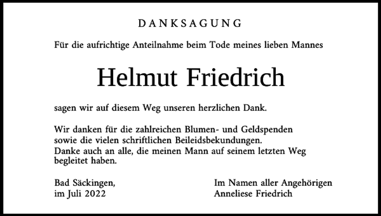 <p>DANKSAGUNG<br />Für die aufrichtige Anteilnahme beim Tode meines lieben Mannes</p><p>Helmut Friedrich<br />sagen wir auf diesem Weg unseren herzlichen Dank.<br />Wir danken für die zahlreichen Blumen- und Geldspenden<br />sowie die vielen schriftlichen Beileidsbekundungen.<br />Danke auch an alle, die meinen Mann auf seinem letzten Weg<br />begleitet haben.<br />Bad Säckingen,<br />im Juli 2022</p><p>Im Namen aller Angehörigen<br />Anneliese Friedrich</p>