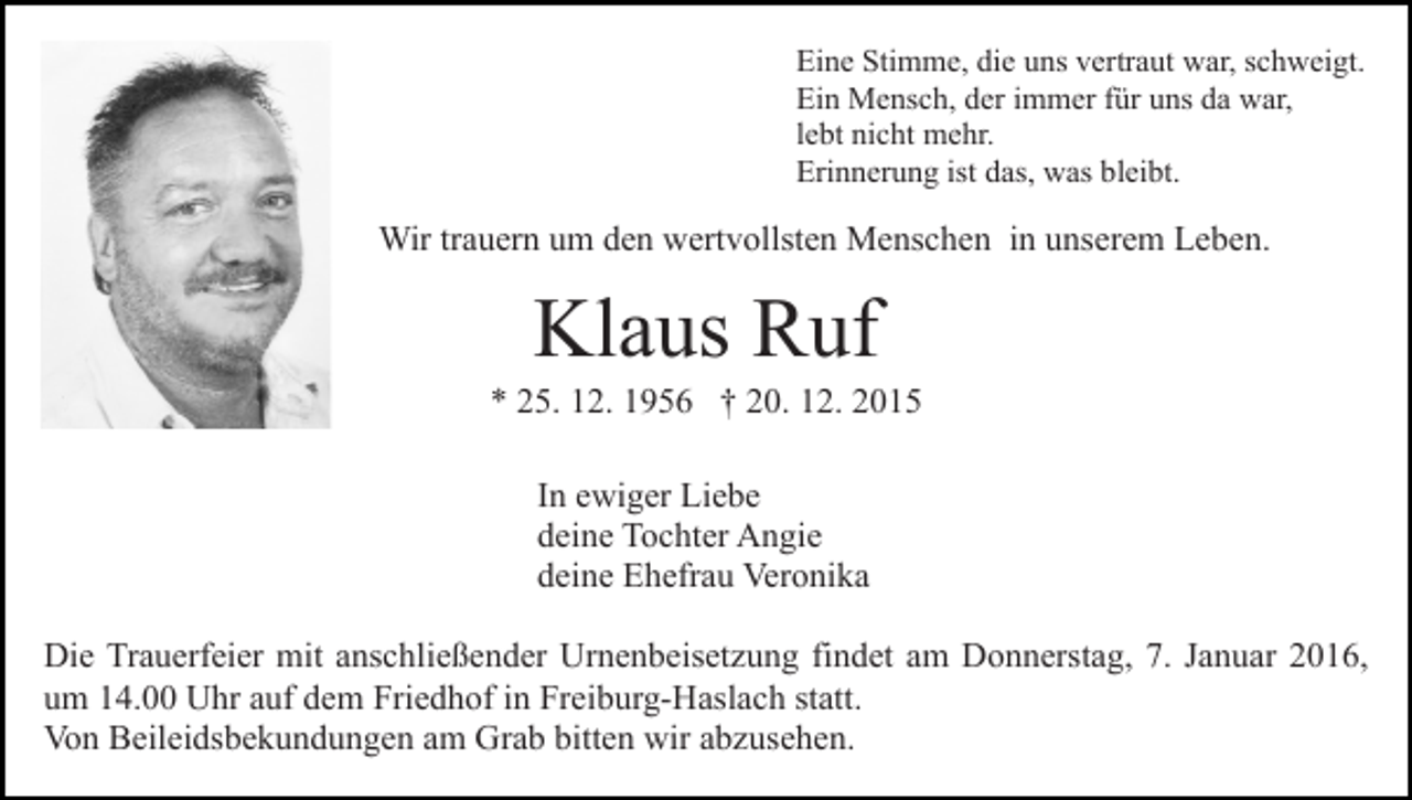 <p>Eine Stimme, die uns vertraut war, schweigt.<br />Ein Mensch, der immer für uns da war,<br />lebt nicht mehr.<br />Erinnerung ist das, was bleibt.</p><p>Wir trauern um den wertvollsten Menschen in unserem Leben.</p><p>Klaus Ruf<br />* 25. 12. 1956 † 20. 12. 2015<br />In ewiger Liebe<br />deine Tochter Angie<br />deine Ehefrau Veronika<br />Die Trauerfeier mit anschließender Urnenbeisetzung findet am Donnerstag, 7. Januar 2016,<br />um 14.00 Uhr auf dem Friedhof in Freiburg-Haslach statt.<br />Von Beileidsbekundungen am Grab bitten wir abzusehen.</p>