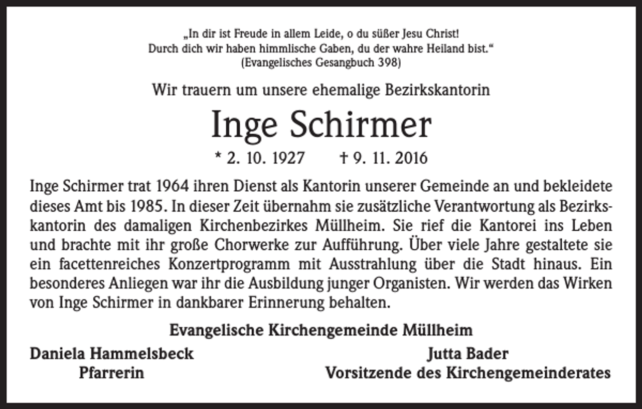 <p>„In dir ist Freude in allem Leide, o du süßer Jesu Christ!<br />Durch dich wir haben himmlische Gaben, du der wahre Heiland bist.“<br />(Evangelisches Gesangbuch 398)</p><p>Wir trauern um unsere ehemalige Bezirkskantorin</p><p>Inge Schirmer<br />* 2. 10. 1927 † 9. 11. 2016<br />Inge Schirmer trat 1964 ihren Dienst als Kantorin unserer Gemeinde an und bekleidete<br />dieses Amt bis 1985. In dieser Zeit übernahm sie zusätzliche Verantwortung als Bezirkskantorin des damaligen Kirchenbezirkes Müllheim. Sie rief die Kantorei ins Leben<br />und brachte mit ihr große Chorwerke zur Aufführung. Über viele Jahre gestaltete sie<br />ein facettenreiches Konzertprogramm mit Ausstrahlung über die Stadt hinaus. Ein<br />beson­deres Anliegen war ihr die Ausbildung junger Organisten. Wir werden das Wirken<br />von Inge Schirmer in dankbarer Erinnerung behalten.<br />Evangelische Kirchengemeinde Müllheim<br />Daniela Hammelsbeck<br />Jutta Bader</p><p>Pfarrerin<br />Vorsitzende des Kirchengemeinderates</p>