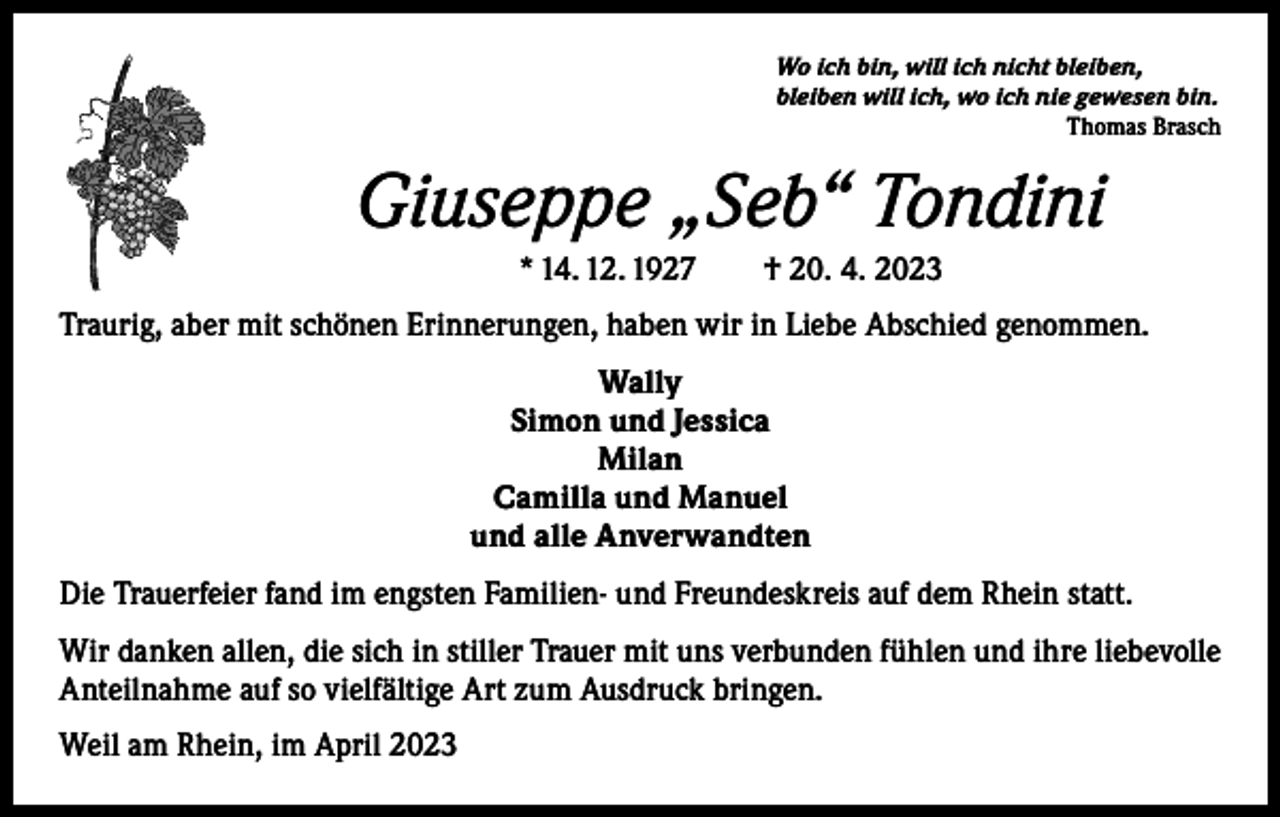 <p>Wo ich bin, will ich nicht bleiben,<br />bleiben will ich, wo ich nie gewesen bin.</p><p>Thomas Brasch</p><p>Giuseppe „Seb“ Tondini<br />* 14. 12. 1927 † 20. 4. 2023<br />Traurig, aber mit schönen Erinnerungen, haben wir in Liebe Abschied genommen.<br />Wally<br />Simon und Jessica<br />Milan<br />Camilla und Manuel<br />und alle Anverwandten<br />Die Trauerfeier fand im engsten Familien- und Freundeskreis auf dem Rhein statt.<br />Wir danken allen, die sich in stiller Trauer mit uns verbunden fühlen und ihre liebevolle<br />Anteilnahme auf so vielfältige Art zum Ausdruck bringen.<br />Weil am Rhein, im April 2023</p>