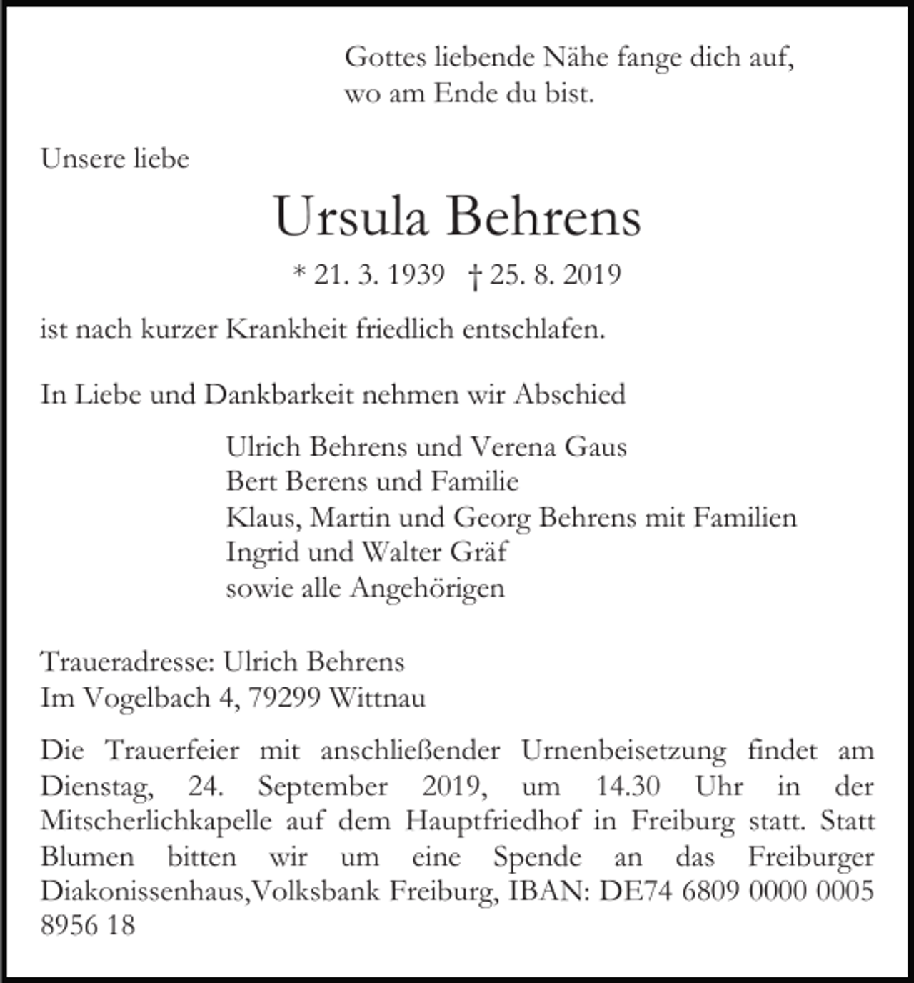 <p>Gottes liebende Nähe fange dich auf,<br />wo am Ende du bist.<br />Unsere liebe</p><p>Ursula Behrens<br />* 21. 3. 1939 † 25. 8. 2019<br />ist nach kurzer Krankheit friedlich entschlafen.<br />In Liebe und Dankbarkeit nehmen wir Abschied<br />Ulrich Behrens und Verena Gaus<br />Bert Berens und Familie<br />Klaus, Martin und Georg Behrens mit Familien<br />Ingrid und Walter Gräf<br />sowie alle Angehörigen<br />Traueradresse: Ulrich Behrens<br />Im Vogelbach 4, 79299 Wittnau<br />Die Trauerfeier mit anschließender Urnenbeisetzung findet am<br />Dienstag, 24. September 2019, um 14.30 Uhr in der<br />Mitscherlichkapelle auf dem Hauptfriedhof in Freiburg statt. Statt<br />Blumen bitten wir um eine Spende an das Freiburger<br />Diakonissenhaus,Volksbank Freiburg, IBAN: DE74 6809 05<br />8956 18</p>