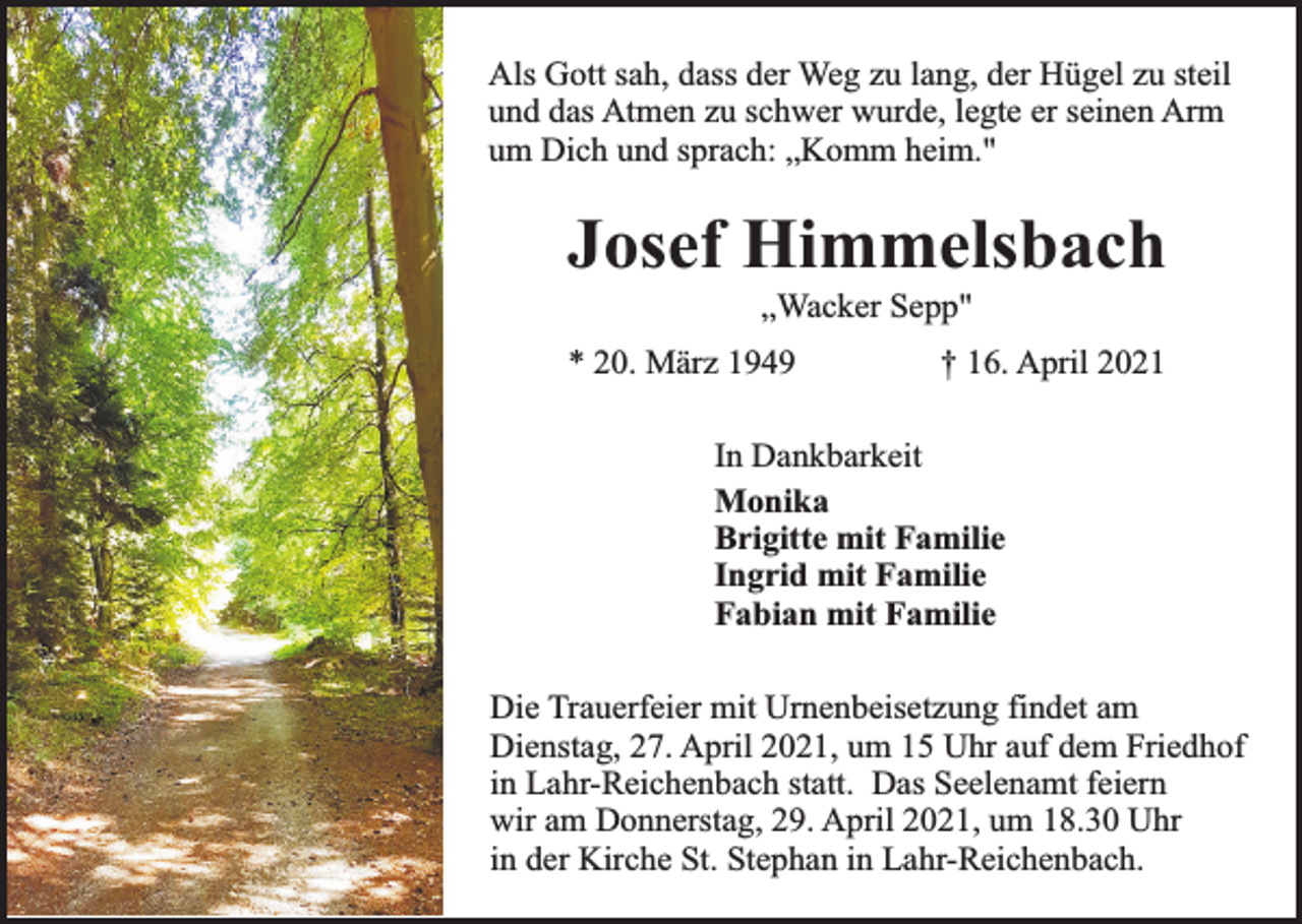 <p>Als Gott sah, dass der Weg zu lang, der Hügel zu steil<br />und das Atmen zu schwer wurde, legte er seinen Arm<br />um Dich und sprach: „Komm heim."</p><p>Josef Himmelsbach<br />„Wacker Sepp"</p><p>* 20. März 1949</p><p>† 16. April 2021</p><p>In Dankbarkeit<br />Monika<br />Brigitte mit Familie<br />Ingrid mit Familie<br />Fabian mit Familie<br />Die Trauerfeier mit Urnenbeisetzung findet am<br />Dienstag, 27. April 2021, um 15 Uhr auf dem Friedhof<br />in Lahr-Reichenbach statt. Das Seelenamt feiern<br />wir am Donnerstag, 29. April 2021, um 18.30 Uhr<br />in der Kirche St. Stephan in Lahr-Reichenbach.</p>