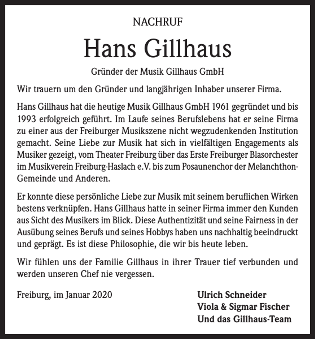 <p>NACHRUF</p><p>Hans Gillhaus<br />Gründer der Musik Gillhaus GmbH<br />Wir trauern um den Gründer und langjährigen Inhaber unserer Firma.<br />Hans Gillhaus hat die heutige Musik Gillhaus GmbH 1961 gegründet und bis<br />1993 erfolgreich geführt. Im Laufe seines Berufslebens hat er seine Firma<br />zu einer aus der Freiburger Musikszene nicht wegzudenkenden Institution<br />gemacht. Seine Liebe zur Musik hat sich in vielfältigen Engagements als<br />Musiker gezeigt, vom Theater Freiburg über das Erste Freiburger Blasorchester<br />im Musikverein Freiburg-Haslach e.V. bis zum Posaunenchor der MelanchthonGemeinde und Anderen.<br />Er konnte diese persönliche Liebe zur Musik mit seinem beruflichen Wirken<br />bestens verknüpfen. Hans Gillhaus hatte in seiner Firma immer den Kunden<br />aus Sicht des Musikers im Blick. Diese Authentizität und seine Fairness in der<br />Ausübung seines Berufs und seines Hobbys haben uns nachhaltig beeindruckt<br />und geprägt. Es ist diese Philosophie, die wir bis heute leben.<br />Wir fühlen uns der Familie Gillhaus in ihrer Trauer tief verbunden und<br />werden unseren Chef nie vergessen.<br />Freiburg, im Januar 2020 Ulrich Schneider<br />Viola &amp; Sigmar Fischer<br />Und das Gillhaus-Team</p>