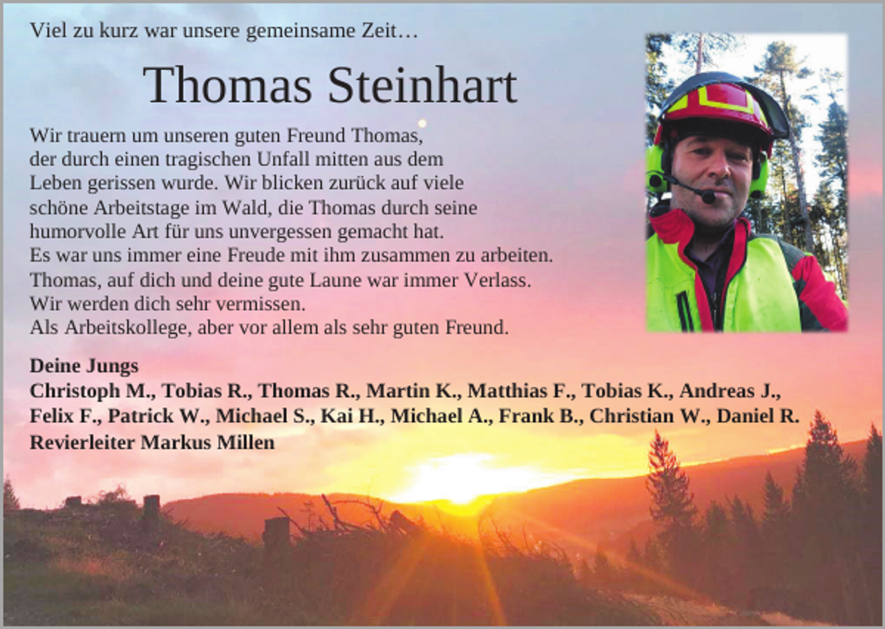 <p>Viel zu kurz war unsere gemeinsame Zeit…</p><p>Thomas Steinhart<br />Wir trauern um unseren guten Freund Thomas,<br />der durch einen tragischen Unfall mitten aus dem<br />Leben gerissen wurde. Wir blicken zurück auf viele<br />schöne Arbeitstage im Wald, die Thomas durch seine<br />humorvolle Art für uns unvergessen gemacht hat.<br />Es war uns immer eine Freude mit ihm zusammen zu arbeiten.<br />Thomas, auf dich und deine gute Laune war immer Verlass.<br />Wir werden dich sehr vermissen.<br />Als Arbeitskollege, aber vor allem als sehr guten Freund.<br />Deine Jungs<br />Christoph M., Tobias R., Thomas R., Martin K., Matthias F., Tobias K., Andreas J.,<br />Felix F., Patrick W., Michael S., Kai H., Michael A., Frank B., Christian W., Daniel R.<br />Revierleiter Markus Millen</p>