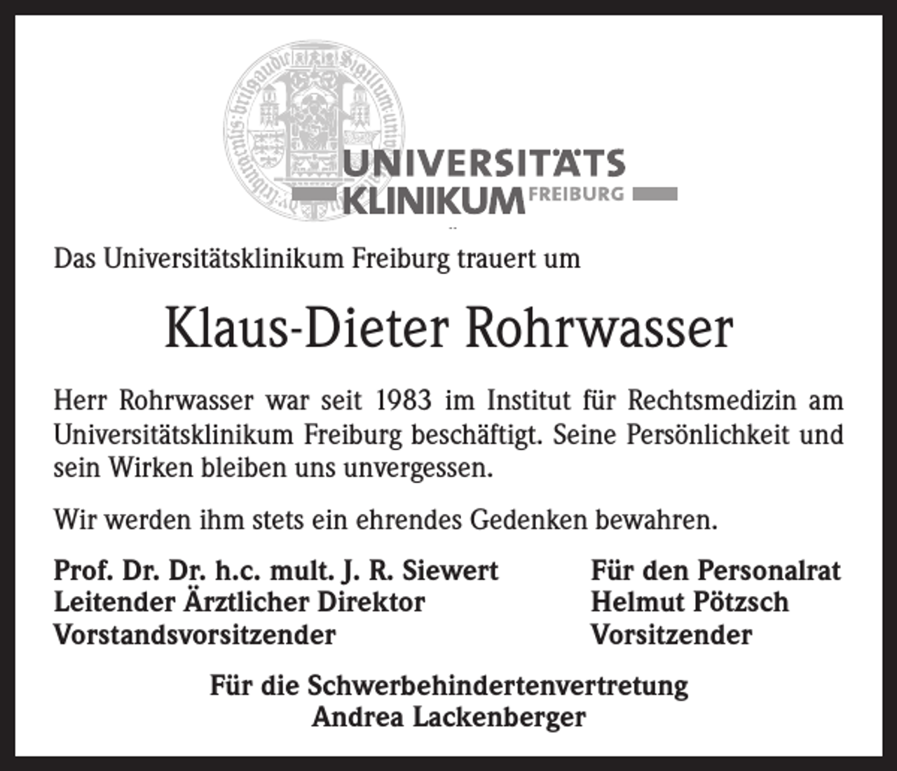 <p>Das Universitätsklinikum Freiburg trauert um</p><p>Klaus-Dieter Rohrwasser<br />Herr Rohrwasser war seit 1983 im Institut für Rechtsmedizin am<br />Universitätsklinikum Freiburg beschäftigt. Seine Persönlichkeit und<br />sein Wirken bleiben uns unvergessen.<br />Wir werden ihm stets ein ehrendes Gedenken bewahren.<br />Prof. Dr. Dr. h.c. mult. J. R. Siewert<br />Leitender Ärztlicher Direktor<br />Vorstandsvorsitzender</p><p>Für den Personalrat<br />Helmut Pötzsch<br />Vorsitzender</p><p>Für die Schwerbehindertenvertretung<br />Andrea Lackenberger</p>