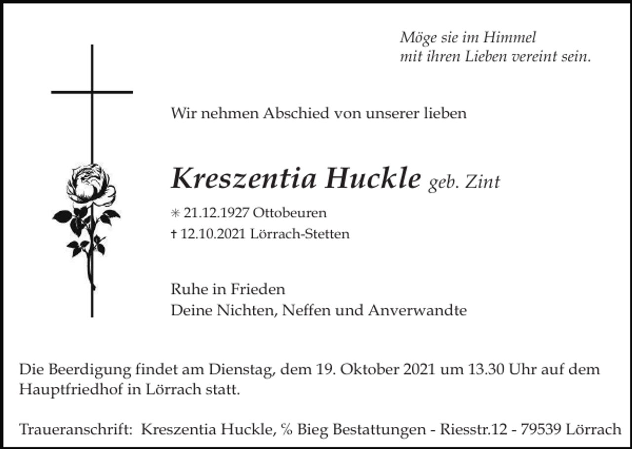 <p>sie im Himmel<br />Das Schönste, was ein MenschMöge<br />hinterlassen<br />kann, ist<br />mit<br />ihren<br />Lieben<br />vereint sein.<br />ein Lächeln im Gesicht derjenigen, die an<br />ihn denken.<br />In Liebe und Dankbarkeit nahmen wir Abschied von meinem<br />Wir nehmen Abschied von unserer lieben<br />lieben Mann, von meinem lieben Vater</p><p>he Zeitung, Lörrach, Lahr<br />mmendingen<br />Kreszentia Huckle geb. Zint<br />60, 50 und 20<br />✳ 31. März 1924 ✝ 21. Dezember 2020</p><p>G Bestattungen</p><p>Karl Mustermann</p><p>✳ 21.12.1927 Ottobeuren</p><p>✝ 12.10.2021 Lörrach-Stetten</p><p>Du wirst immer in unseren Herzen bleiben</p><p>Daniela Mustermann<br />Ruhe in Frieden Wilhelm Mustermann<br />Deine Nichten, Neffen<br />und<br />Anverwandte<br />und alle<br />Anverwandten</p><p>all:<br />Susanne<br />Schwehr<br />z rose<br />scherenschnitt<br />kreuzauf<br />3 rosen<br />Die<br />Trauerfeier<br />fand im4engsten Familienkreis<br />dem Hauptfriedhof in Lörrach statt.</p><p>Die Beerdigung findet am Dienstag, dem 19. Oktober 2021 um 13.30 Uhr auf dem<br />Wir danken<br />allen,<br />die uns instatt.<br />Zeiten von Krankheit und Abschied begleitet haben und<br />Hauptfriedhof<br />in Lörrach<br />engröße:<br />3-spaltig/90mm<br />die sich in stiller Trauer mit uns verbunden fühlen.</p><p>kre</p><p>Kreszentia Huckle, ℅ Bieg Bestattungen - Riesstr.12 - 79539 Lörrach<br />be:Traueranschrift:<br />Mittwoch, 30.12.2020</p>