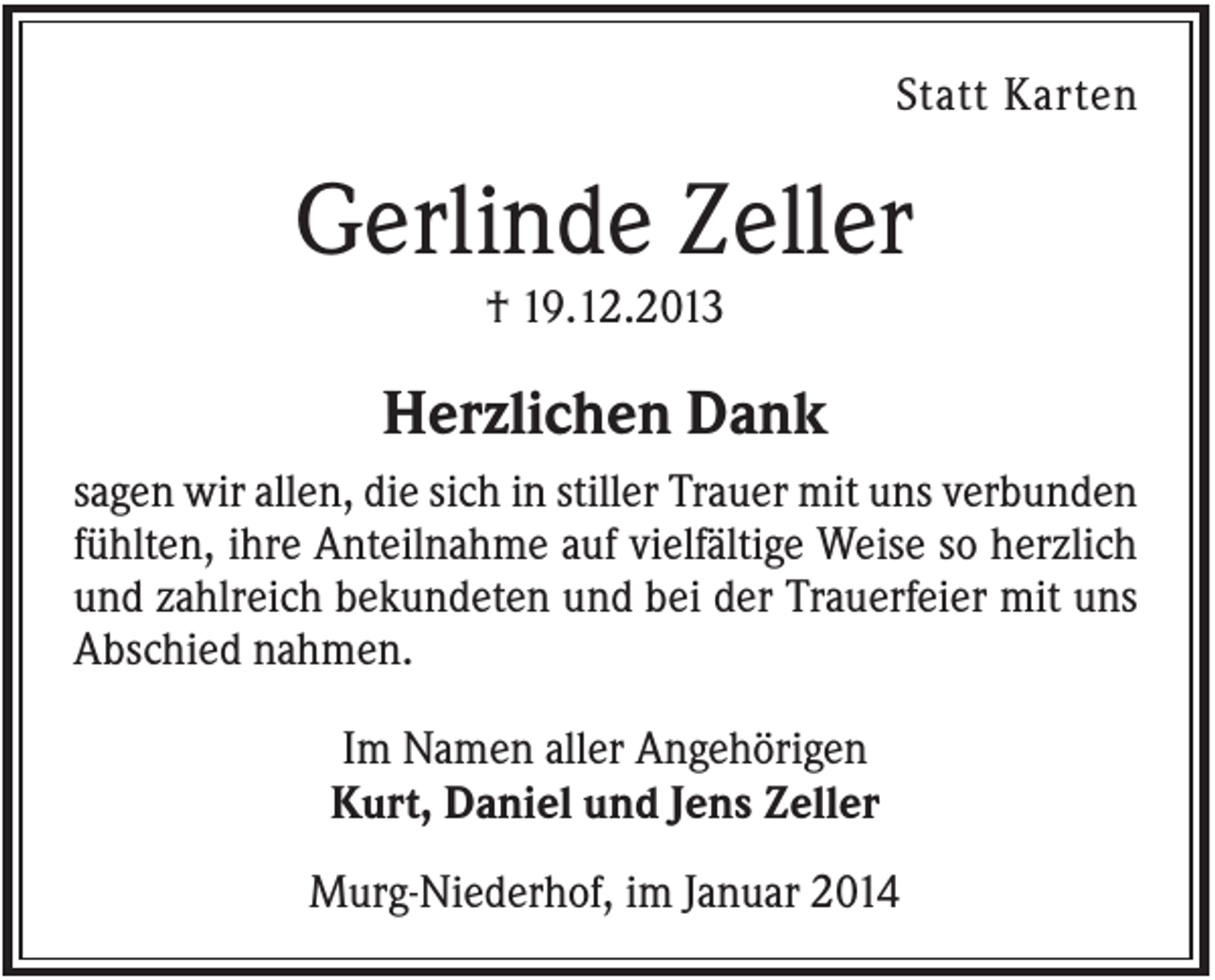 <p>Statt Karten</p><p>Gerlinde Zeller<br />† 19.12.2013</p><p>Herzlichen Dank<br />sagen wir allen, die sich in stiller Trauer mit uns verbunden<br />fühlten, ihre Anteilnahme auf vielfältige Weise so herzlich<br />und zahlreich bekundeten und bei der Trauerfeier mit uns<br />Abschied nahmen.<br />Im Namen aller Angehörigen<br />Kurt, Daniel und Jens Zeller<br />Murg-Niederhof, im Januar 2014</p>