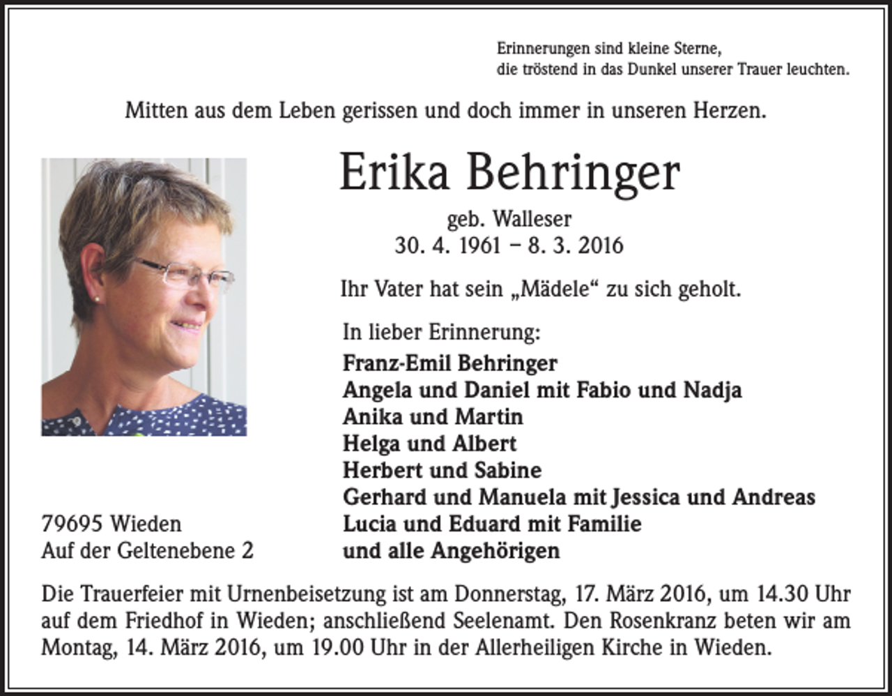 <p>Erinnerungen sind kleine Sterne,<br />die tröstend in das Dunkel unserer Trauer leuchten.</p><p>Mitten aus dem Leben gerissen und doch immer in unseren Herzen.</p><p>Erika Behringer<br />geb. Walleser<br />30. 4. 1961 – 8. 3. 2016<br />Ihr Vater hat sein „Mädele“ zu sich geholt.</p><p>79695 Wieden<br />Auf der Geltenebene 2</p><p>In lieber Erinnerung:<br />Franz-Emil Behringer<br />Angela und Daniel mit Fabio und Nadja<br />Anika und Martin<br />Helga und Albert<br />Herbert und Sabine<br />Gerhard und Manuela mit Jessica und Andreas<br />Lucia und Eduard mit Familie<br />und alle Angehörigen</p><p>Die Trauerfeier mit Urnenbeisetzung ist am Donnerstag, 17. März 2016, um 14.30 Uhr<br />auf dem Friedhof in Wieden; anschließend Seelenamt. Den Rosenkranz beten wir am<br />Montag, 14. März 2016, um 19.00 Uhr in der Allerheiligen Kirche in Wieden.</p>