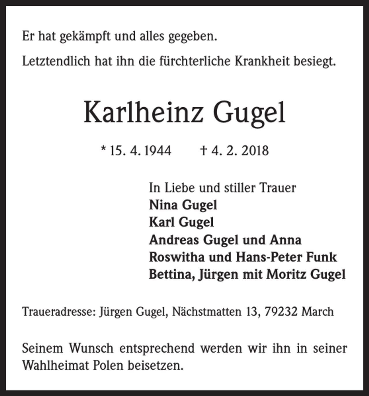 <p>Er hat gekämpft und alles gegeben.<br />Letztendlich hat ihn die fürchterliche Krankheit besiegt.</p><p>Karlheinz Gugel<br />* 15. 4. 1944 † 4. 2. 2018<br />In Liebe und stiller Trauer<br />Nina Gugel<br />Karl Gugel<br />Andreas Gugel und Anna<br />Roswitha und Hans-Peter Funk<br />Bettina, Jürgen mit Moritz Gugel<br />Traueradresse: Jürgen Gugel, Nächstmatten 13, 79232 March</p><p>Seinem Wunsch entsprechend werden wir ihn in seiner<br />Wahlheimat Polen beisetzen.</p>