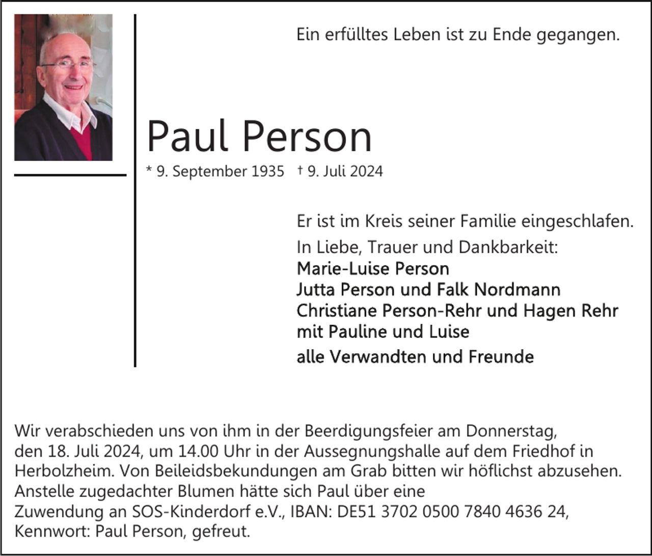 <p>Ein erfülltes Leben ist zu Ende gegangen.</p><p>Paul Person<br />* 9. September 1935 † 9. Juli 2024</p><p>Er ist im Kreis seiner Familie eingeschlafen.<br />In Liebe, Trauer und Dankbarkeit:</p><p>Wir verabschieden uns von ihm in der Beerdigungsfeier am Donnerstag,<br />den 18. Juli 2024, um 14.00 Uhr in der Aussegnungshalle auf dem Friedhof in<br />Herbolzheim. Von Beileidsbekundungen am Grab bitten wir höflichst abzusehen.<br />Anstelle zugedachter Blumen hätte sich Paul über eine<br />Zuwendung an SOS-Kinderdorf e.V., IBAN: DE51 3702 0500 7840 4636 24,<br />Kennwort: Paul Person, gefreut.</p>