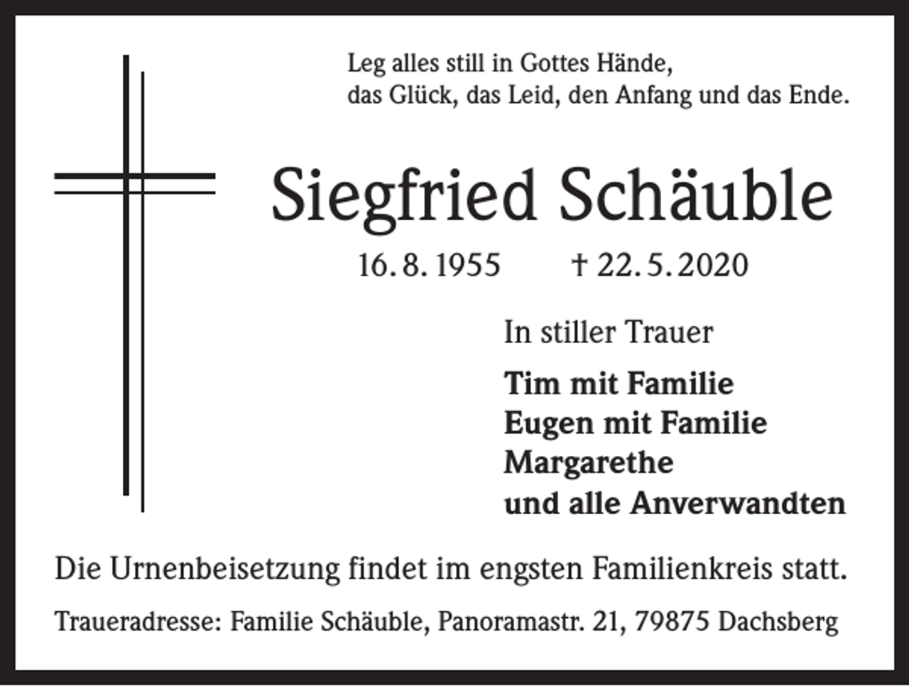<p>Leg alles still in Gottes Hände,<br />das Glück, das Leid, den Anfang und das Ende.</p><p>Siegfried Schäuble<br />16. 8. 1955 † 22. 5. 2020<br />In stiller Trauer<br />Tim mit Familie<br />Eugen mit Familie<br />Margarethe<br />und alle Anverwandten<br />Die Urnenbeisetzung findet im engsten Familienkreis statt.<br />Traueradresse: Familie Schäuble, Panoramastr. 21, 79875 Dachsberg</p>
