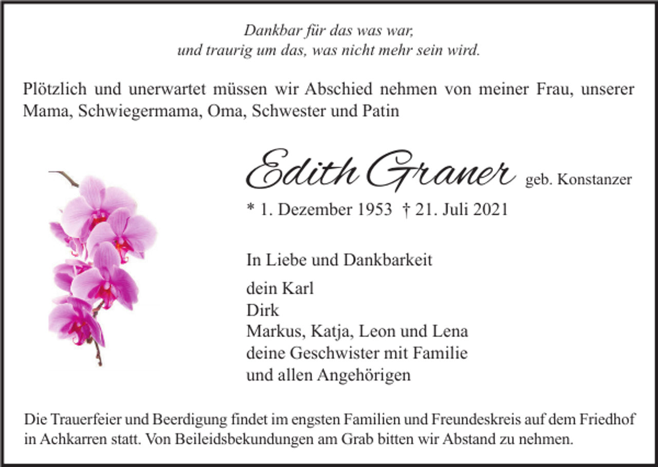 <p>Dankbar für das was war,<br />und traurig um das, was nicht mehr sein wird.</p><p>Plötzlich und unerwartet müssen wir Abschied nehmen von meiner Frau, unserer<br />Mama, Schwiegermama, Oma, Schwester und Patin</p><p>Edith Graner</p><p>geb. Konstanzer</p><p>* 1. Dezember 1953 † 21. Juli 2021<br />In Liebe und Dankbarkeit<br />dein Karl<br />Dirk<br />Markus, Katja, Leon und Lena<br />deine Geschwister mit Familie<br />und allen Angehörigen</p><p>Die Trauerfeier und Beerdigung findet im engsten Familien und Freundeskreis auf dem Friedhof<br />in Achkarren statt. Von Beileidsbekundungen am Grab bitten wir Abstand zu nehmen.</p>