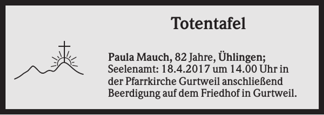 <p>Totentafel<br />Paula Mauch, 82 Jahre, Ühlingen;<br />Seelenamt: 18.4.2017 um 14.00 Uhr in<br />der Pfarrkirche Gurtweil anschließend<br />Beerdigung auf dem Friedhof in Gurtweil.</p>