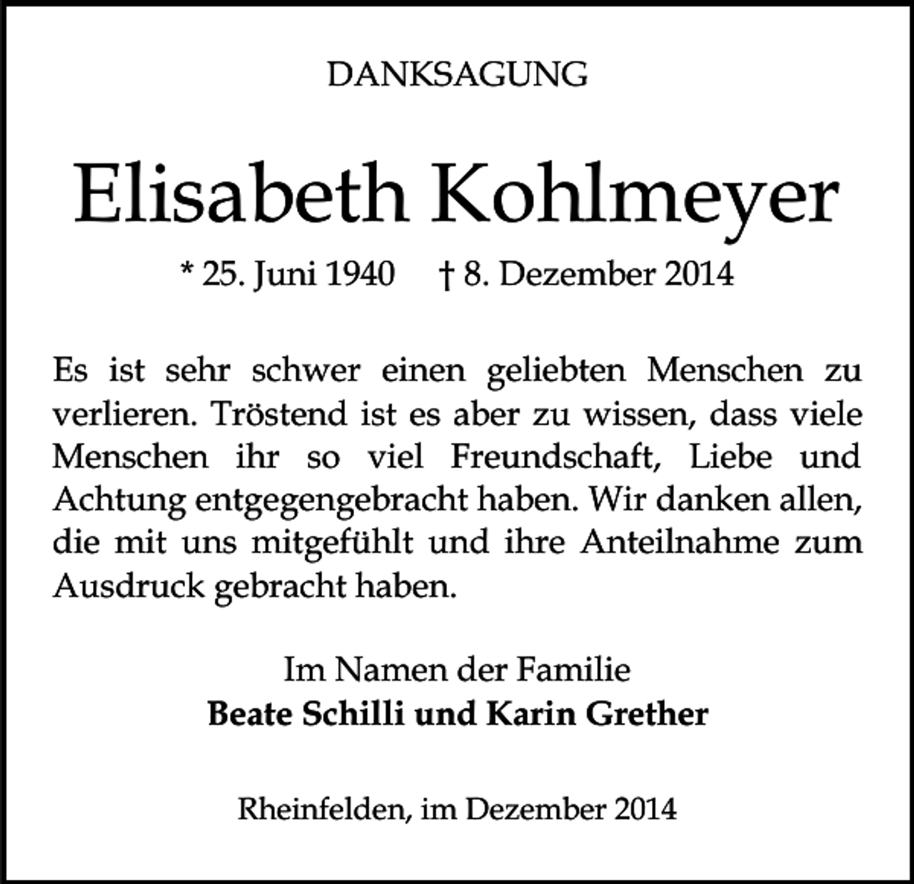 <p>DANKSAGUNG</p><p>Elisabeth Kohlmeyer<br />* 25. Juni 1940</p><p>† 8. Dezember 2014</p><p>Es ist sehr schwer einen geliebten Menschen zu<br />verlieren. Tröstend ist es aber zu wissen, dass viele<br />Menschen ihr so viel Freundschaft, Liebe und<br />Achtung entgegengebracht haben. Wir danken allen,<br />die mit uns mitgefühlt und ihre Anteilnahme zum<br />Ausdruck gebracht haben.<br />Im Namen der Familie<br />Beate Schilli und Karin Grether<br />Rheinfelden, im Dezember 2014</p>