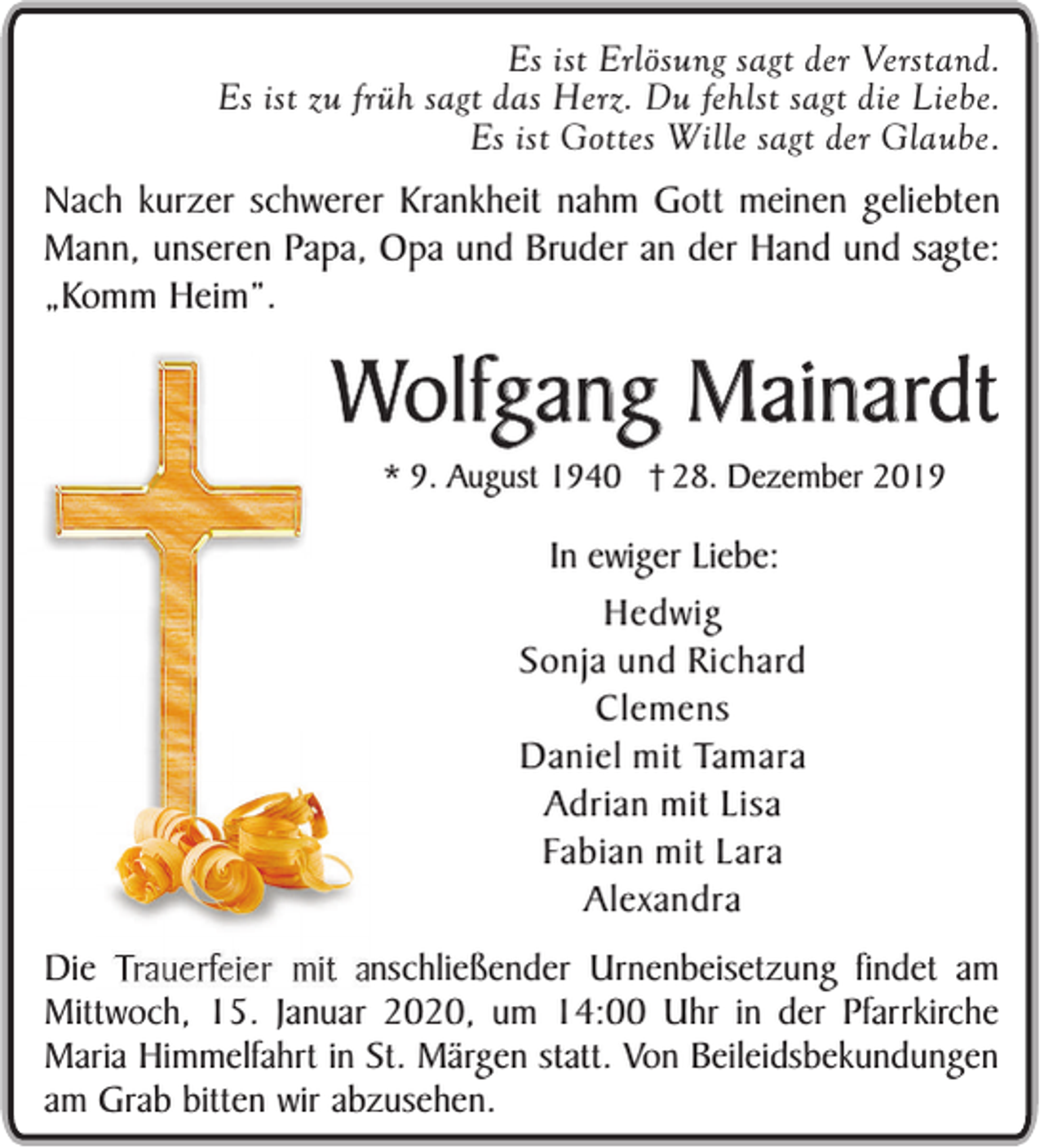 <p>Es ist Erlösung sagt der Verstand.<br />Es ist zu früh sagt das Herz. Du fehlst sagt die Liebe.<br />Es ist Gottes Wille sagt der Glaube.</p><p>Nach kurzer schwerer Krankheit nahm Gott meinen geliebten<br />Mann, unseren Papa, Opa und Bruder an der Hand und sagte:<br />„Komm Heim”.</p><p>Wolfgang Mainardt<br />* 9. August 1940 28. Dezember 2019</p><p>In ewiger Liebe:<br />Hedwig<br />Sonja und Richard<br />Clemens<br />Daniel mit Tamara<br />Adrian mit Lisa<br />Fabian mit Lara<br />Alexandra<br />Die<br />anschließender Urnenbeisetzung findet am<br />Mittwoch, 15. Januar 2020, um 14:00 Uhr in der Pfarrkirche<br />Maria Himmelfahrt in St. Märgen statt. Von Beileidsbekundungen<br />am Grab bitten wir abzusehen.</p>