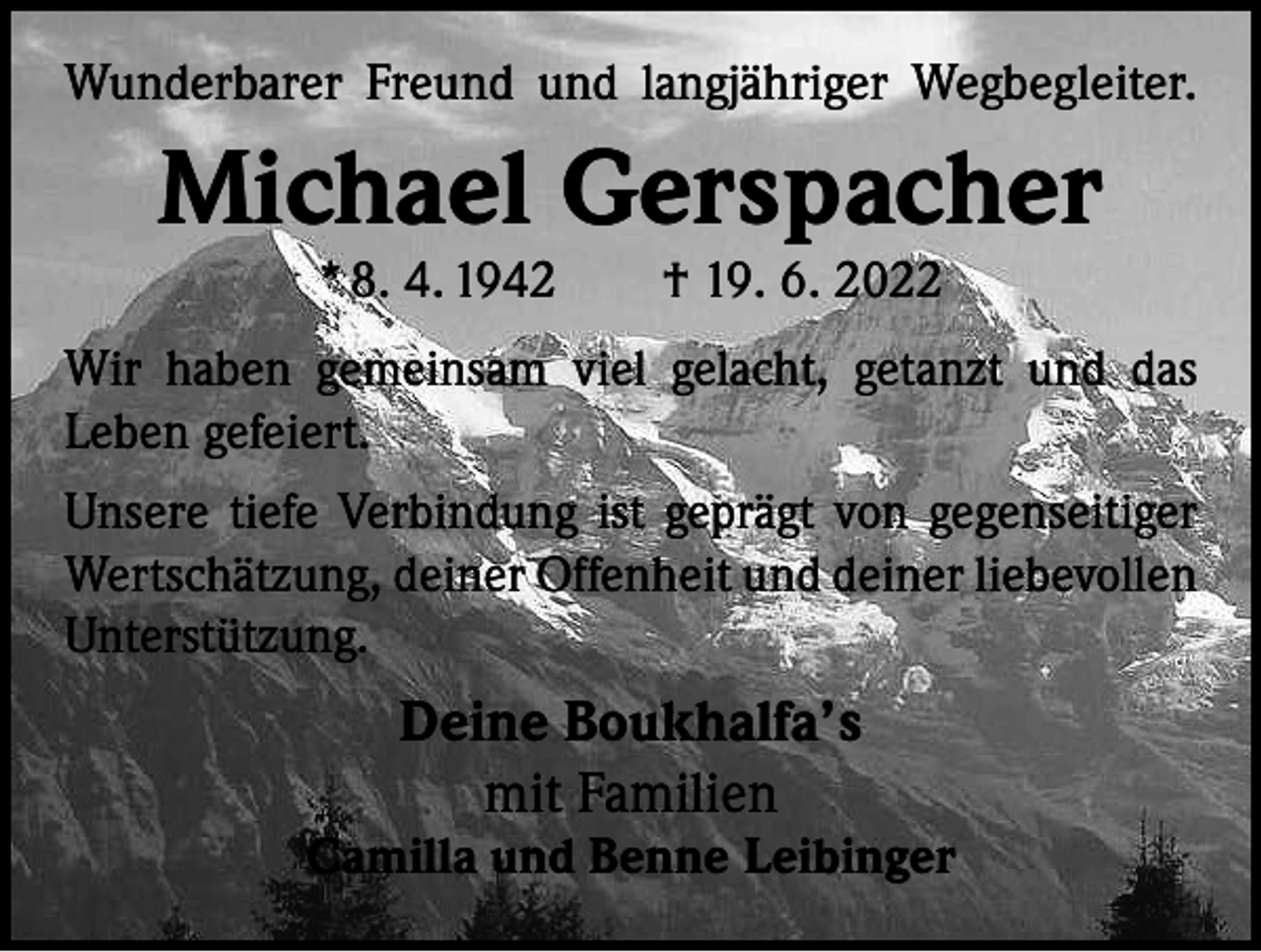 <p>Wunderbarer Freund und langjähriger Wegbegleiter.</p><p>Michael Gerspacher<br />* 8. 4. 1942 † 19. 6. 2022</p><p>Wir haben gemeinsam viel gelacht, getanzt und das<br />­Leben gefeiert.<br />Unsere tiefe Verbindung ist geprägt von gegenseitiger<br />Wertschätzung, deiner Offenheit und deiner liebevollen<br />Unterstützung.</p><p>Deine Boukhalfa’s<br />mit Familien</p><p>Camilla und Benne Leibinger</p>
