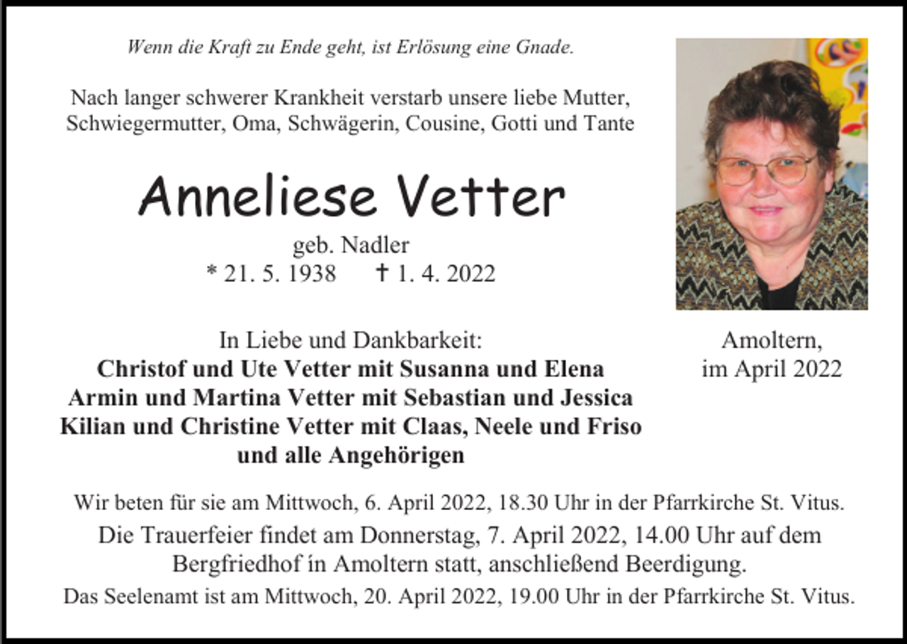 <p>Wenn die Kraft zu Ende geht, ist Erlösung eine Gnade.</p><p>Nach langer schwerer Krankheit verstarb unsere liebe Mutter,<br />Schwiegermutter, Oma, Schwägerin, Cousine, Gotti und Tante</p><p>Anneliese Vetter<br />geb. Nadler<br />* 21. 5. 1938  1. 4. 2022<br />In Liebe und Dankbarkeit:<br />Christof und Ute Vetter mit Susanna und Elena<br />Armin und Martina Vetter mit Sebastian und Jessica<br />Kilian und Christine Vetter mit Claas, Neele und Friso<br />und alle Angehörigen</p><p>Amoltern,<br />im April 2022</p><p>Wir beten für sie am Mittwoch, 6. April 2022, 18.30 Uhr in der Pfarrkirche St. Vitus.</p><p>Die Trauerfeier findet am Donnerstag, 7. April 2022, 14.00 Uhr auf dem<br />Bergfriedhof ín Amoltern statt, anschließend Beerdigung.<br />Das Seelenamt ist am Mittwoch, 20. April 2022, 19.00 Uhr in der Pfarrkirche St. Vitus.</p>