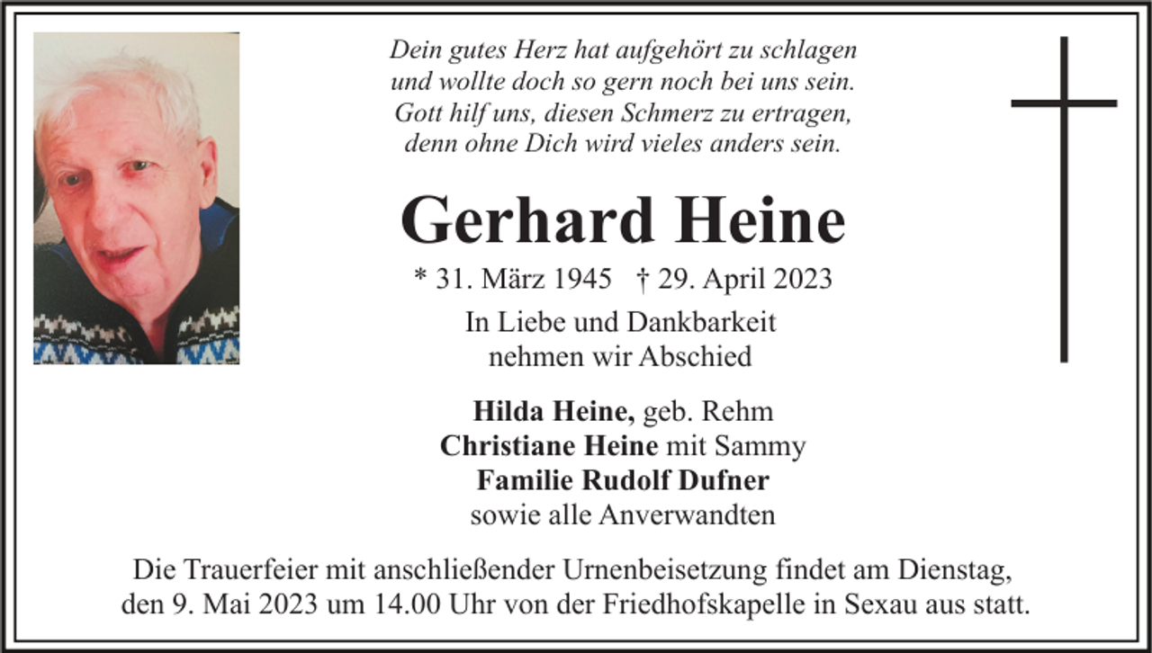 <p>Dein gutes Herz hat aufgehört zu schlagen<br />und wollte doch so gern noch bei uns sein.<br />Gott hilf uns, diesen Schmerz zu ertragen,<br />denn ohne Dich wird vieles anders sein.</p><p>Gerhard Heine<br />* 31. März 1945 † 29. April 2023<br />In Liebe und Dankbarkeit<br />nehmen wir Abschied<br />Hilda Heine, geb. Rehm<br />Christiane Heine mit Sammy<br />Familie Rudolf Dufner<br />sowie alle Anverwandten<br />Die Trauerfeier mit anschließender Urnenbeisetzung findet am Dienstag,<br />den 9. Mai 2023 um 14.00 Uhr von der Friedhofskapelle in Sexau aus statt.</p>