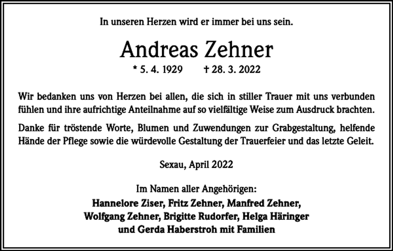 <p>In unseren Herzen wird er immer bei uns sein.</p><p>Andreas Zehner<br />* 5. 4. 1929 † 28. 3. 2022</p><p>Wir bedanken uns von Herzen bei allen, die sich in stiller Trauer mit uns verbunden<br />fühlen und ihre aufrichtige Anteilnahme auf so vielfältige Weise zum Ausdruck brachten.<br />Danke für tröstende Worte, Blumen und Zuwendungen zur Grabgestaltung, helfende<br />Hände der Pflege sowie die würdevolle Gestaltung der Trauerfeier und das letzte Geleit.<br />Sexau, April 2022<br />Im Namen aller Angehörigen:<br />Hannelore Ziser, Fritz Zehner, Manfred Zehner,<br />Wolfgang Zehner, Brigitte Rudorfer, Helga Häringer<br />und Gerda Haberstroh mit Familien</p>