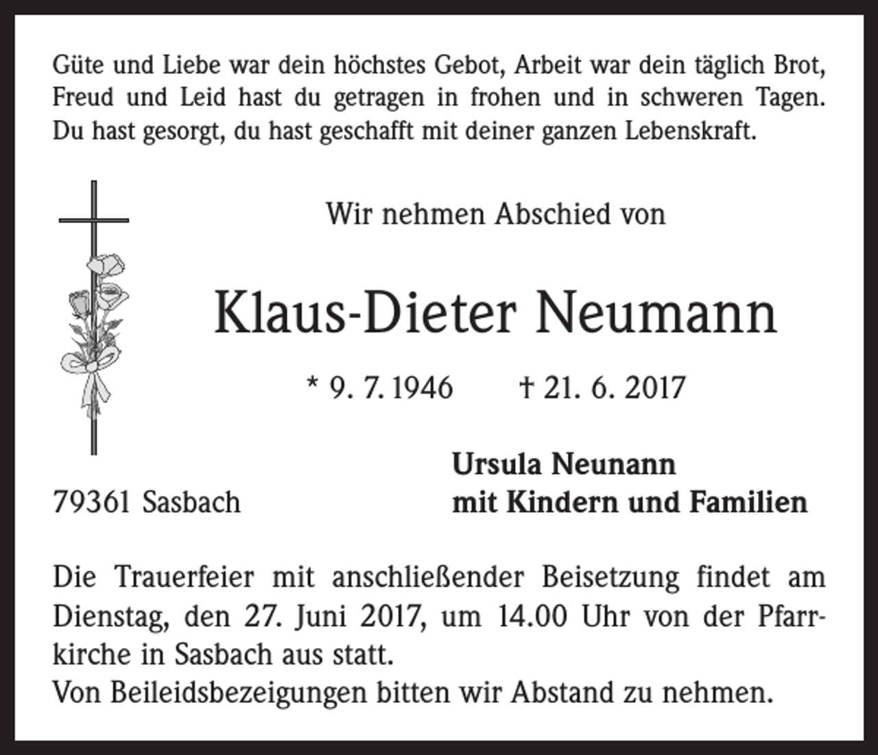 <p>Güte und Liebe war dein höchstes Gebot, Arbeit war dein täglich Brot,<br />Freud und Leid hast du getragen in frohen und in schweren Tagen.<br />Du hast gesorgt, du hast geschafft mit deiner ganzen Lebenskraft.</p><p>Wir nehmen Abschied von</p><p>Klaus-Dieter Neumann<br />* 9. 7. 1946 † 21. 6. 2019361 Sasbach</p><p>Ursula Neunann<br />mit Kindern und Familien</p><p>Die Trauerfeier mit anschließender Beisetzung findet am<br />Dienstag, den 27. Juni 2017, um 14.00 Uhr von der ­Pfarrkirche in Sasbach aus statt.<br />Von Beileidsbezeigungen bitten wir Abstand zu nehmen.</p>