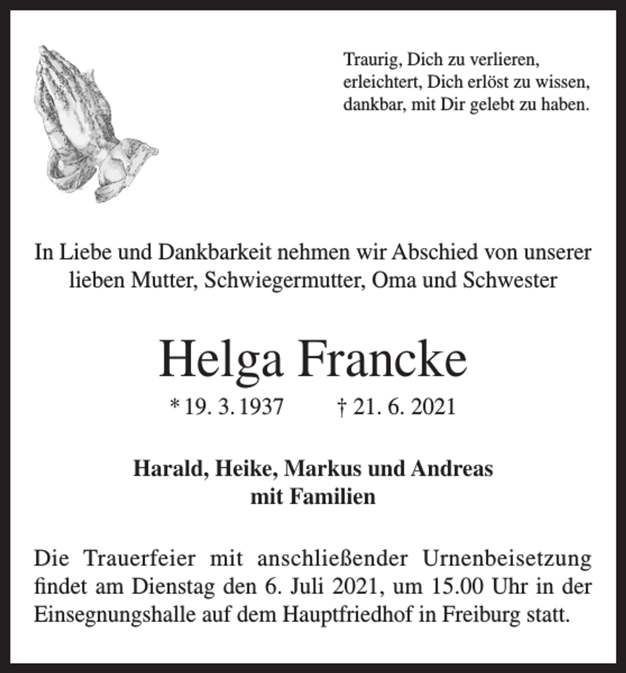 <p>Traurig, Dich zu verlieren,<br />erleichtert, Dich erlöst zu wissen,<br />dankbar, mit Dir gelebt zu haben.</p><p>In Liebe und Dankbarkeit nehmen wir Abschied von unserer<br />lieben Mutter, Schwiegermutter, Oma und Schwester</p><p>Helga Francke<br />* 19. 3. 1937</p><p>† 21. 6. 2021</p><p>Harald, Heike, Markus und Andreas<br />mit Familien<br />Die Trauerfeier mit anschließender Urnenbeisetzung<br />findet am Dienstag den 6. Juli 2021, um 15.00 Uhr in der<br />Einsegnungshalle auf dem Hauptfriedhof in Freiburg statt.</p>