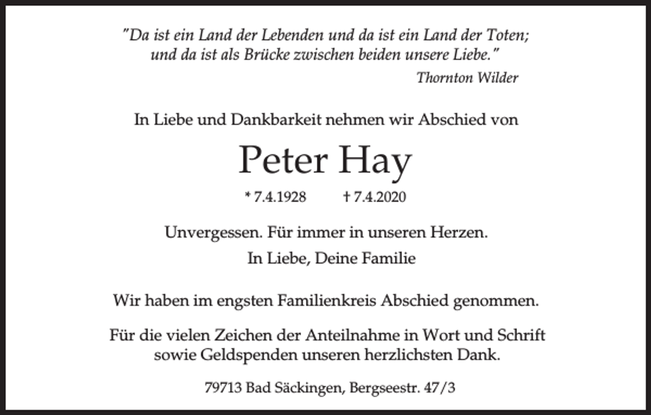 <p>"Da ist ein Land der Lebenden und da ist ein Land der Toten;<br />und da ist als Brücke zwischen beiden unsere Liebe."<br />Thornton Wilder</p><p>In Liebe und Dankbarkeit nehmen wir Abschied von</p><p>Peter Hay<br />* 7.4.1928</p><p>† 7.4.2020</p><p>Unvergessen. Für immer in unseren Herzen.<br />In Liebe, Deine Familie<br />Wir haben im engsten Familienkreis Abschied genommen.<br />Für die vielen Zeichen der Anteilnahme in Wort und Schrift<br />sowie Geldspenden unseren herzlichsten Dank.<br />79713 Bad Säckingen, Bergseestr. 47/3</p>