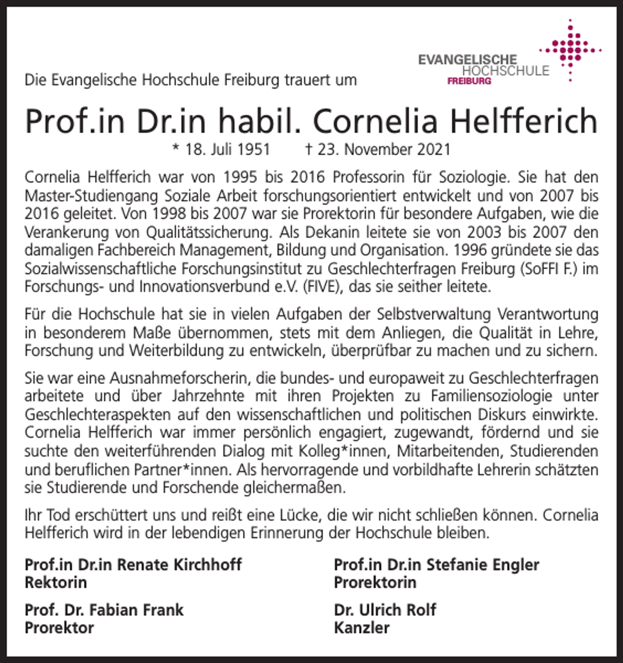 <p>Die Evangelische Hochschule Freiburg trauert um</p><p>EVANGELISCHE<br />HOCHSCHULE<br />FREIBURG</p><p>Prof.in Dr.in habil. Cornelia Helfferich<br />* 18. Juli 1951</p><p>† 23. November 2021</p><p>Cornelia Helfferich war von 1995 bis 2016 Professorin für Soziologie. Sie hat den<br />Master-Studiengang Soziale Arbeit forschungsorientiert entwickelt und von 2007 bis<br />2016 geleitet. Von 1998 bis 2007 war sie Prorektorin für besondere Aufgaben, wie die<br />Verankerung von Qualitätssicherung. Als Dekanin leitete sie von 2003 bis 2007 den<br />damaligen Fachbereich Management, Bildung und Organisation. 1996 gründete sie das<br />Sozialwissenschaftliche Forschungsinstitut zu Geschlechterfragen Freiburg (SoFFI F.) im<br />Forschungs- und Innovationsverbund e.V. (FIVE), das sie seither leitete.<br />Für die Hochschule hat sie in vielen Aufgaben der Selbstverwaltung Verantwortung<br />in besonderem Maße übernommen, stets mit dem Anliegen, die Qualität in Lehre,<br />Forschung und Weiterbildung zu entwickeln, überprüfbar zu machen und zu sichern.<br />Sie war eine Ausnahmeforscherin, die bundes- und europaweit zu Geschlechterfragen<br />arbeitete und über Jahrzehnte mit ihren Projekten zu Familiensoziologie unter<br />Geschlechteraspekten auf den wissenschaftlichen und politischen Diskurs einwirkte.<br />Cornelia Helfferich war immer persönlich engagiert, zugewandt, fördernd und sie<br />suchte den weiterführenden Dialog mit Kolleg*innen, Mitarbeitenden, Studierenden<br />und beruflichen Partner*innen. Als hervorragende und vorbildhafte Lehrerin schätzten<br />sie Studierende und Forschende gleichermaßen.<br />Ihr Tod erschüttert uns und reißt eine Lücke, die wir nicht schließen können. Cornelia<br />Helfferich wird in der lebendigen Erinnerung der Hochschule bleiben.<br />Prof.in Dr.in Renate Kirchhoff<br />Prof.in Dr.in Stefanie Engler<br />Rektorin Prorektorin<br />Prof. Dr. Fabian Frank<br />Dr. Ulrich Rolf<br />Prorektor Kanzler</p>