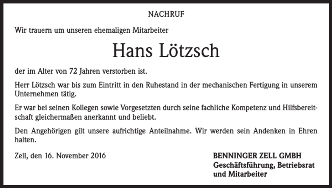 <p>NACHRUF<br />Wir trauern um unseren ehemaligen Mitarbeiter</p><p>Hans Lötzsch<br />der im Alter von 72 Jahren verstorben ist.<br />Herr Lötzsch war bis zum Eintritt in den Ruhestand in der mechanischen Fertigung in unserem<br />Unternehmen tätig.<br />Er war bei seinen Kollegen sowie Vorgesetzten durch seine fachliche Kompetenz und Hilfsbereitschaft gleichermaßen anerkannt und beliebt.<br />Den Angehörigen gilt unsere aufrichtige Anteilnahme. Wir werden sein Andenken in Ehren<br />halten.<br />Zell, den 16. November 2016 BENNINGER ZELL GMBH<br />Geschäftsführung, Betriebsrat<br />und Mitarbeiter</p>