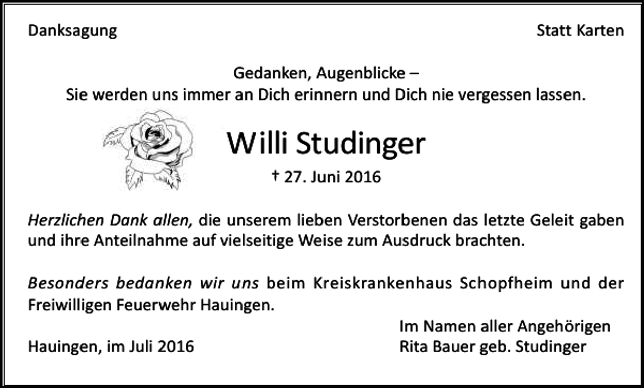 <p>Danksagung</p><p>Statt Karten</p><p>Gedanken, Augenblicke –<br />Sie werden uns immer an Dich erinnern und Dich nie vergessen lassen.</p><p>Willi Studinger<br />† 27. Juni 2016<br />Herzlichen Dank allen, die unserem lieben Verstorbenen das letzte Geleit gaben<br />und ihre Anteilnahme auf vielseitige Weise zum Ausdruck brachten.<br />Besonders bedanken wir uns beim Kreiskrankenhaus Schopfheim und der<br />Freiwilligen Feuerwehr Hauingen.<br />Im Namen aller Angehörigen<br />Hauingen, im Juli 2016<br />Rita Bauer geb. Studinger</p>