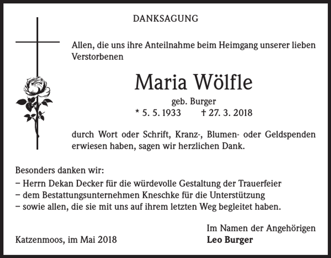 <p>DANKSAGUNG<br />Allen, die uns ihre Anteilnahme beim Heimgang unserer lieben<br />Verstorbenen</p><p>Maria Wölfle<br />geb. Burger<br />* 5. 5. 1933 † 27. 3. 2018<br />durch Wort oder Schrift, Kranz-, Blumen- oder Geldspenden<br />­erwiesen haben, sagen wir herzlichen Dank.<br />Besonders danken wir:<br />– Herrn Dekan Decker für die würdevolle Gestaltung der Trauerfeier<br />– dem Bestattungsunternehmen Kneschke für die Unterstützung<br />– sowie allen, die sie mit uns auf ihrem letzten Weg begleitet haben.</p><p>Katzenmoos, im Mai 2018</p><p>Im Namen der Angehörigen<br />Leo Burger</p>
