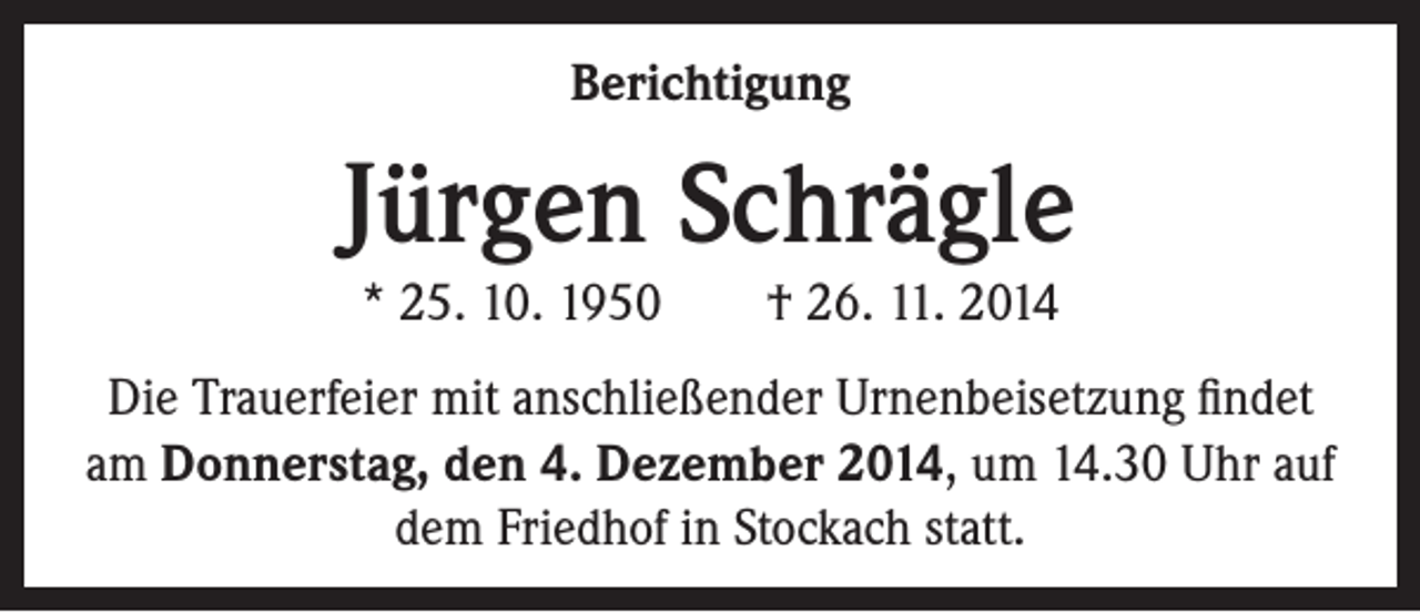 <p>Berichtigung</p><p>Jürgen Schrägle<br />* 25. 10. 1950 † 26. 11. 2014<br />Die Trauerfeier mit anschließender Urnenbeisetzung findet<br />am Donnerstag, den 4. Dezember 2014, um 14.30 Uhr auf<br />dem Friedhof in Stockach statt.</p>