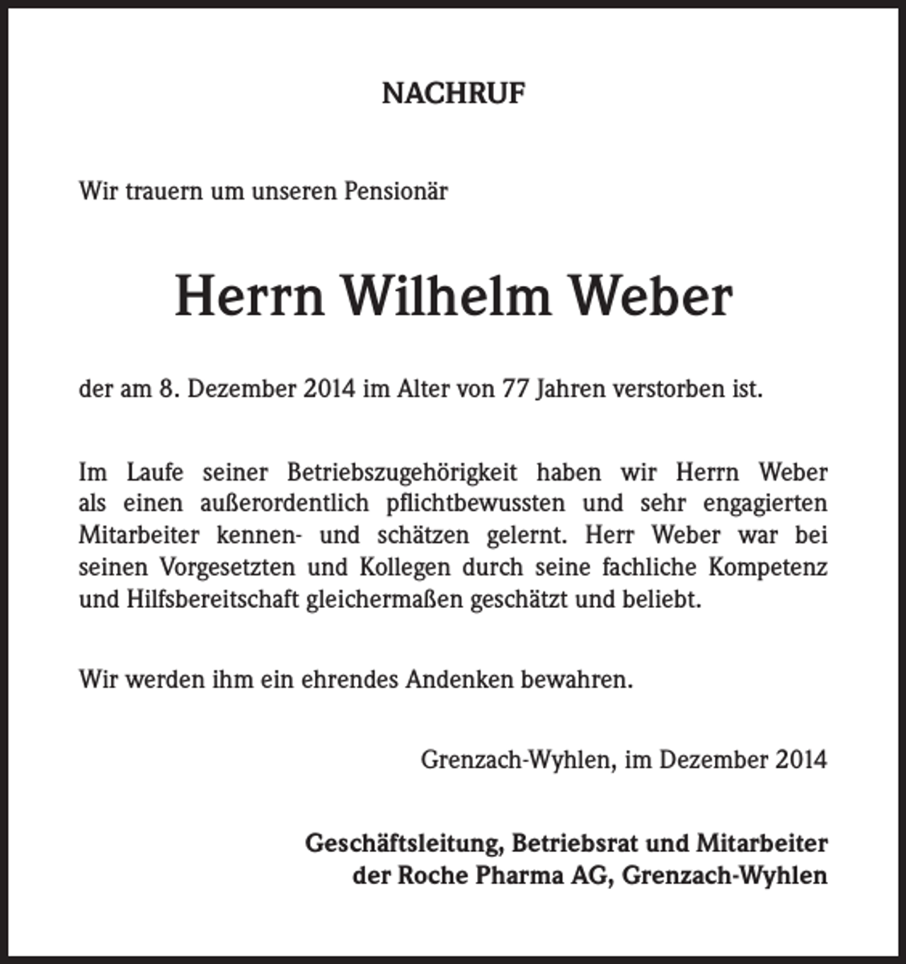 <p>NACHRUF<br />Wir trauern um unseren Pensionär</p><p>Herrn Wilhelm Weber<br />der am 8. Dezember 2014 im Alter von 77 Jahren verstorben ist.<br />Im Laufe seiner Betriebszugehörigkeit haben wir Herrn Weber<br />als einen außerordentlich pflichtbewussten und sehr engagierten<br />Mitarbeiter kennen- und schätzen gelernt. Herr Weber war bei<br />seinen Vorgesetzten und Kollegen durch seine fachliche Kompetenz<br />und Hilfsbereitschaft gleichermaßen geschätzt und beliebt.<br />Wir werden ihm ein ehrendes Andenken bewahren.<br />Grenzach-Wyhlen, im Dezember 2014<br />Geschäftsleitung, Betriebsrat und Mitarbeiter<br />der Roche Pharma AG, Grenzach-Wyhlen</p>