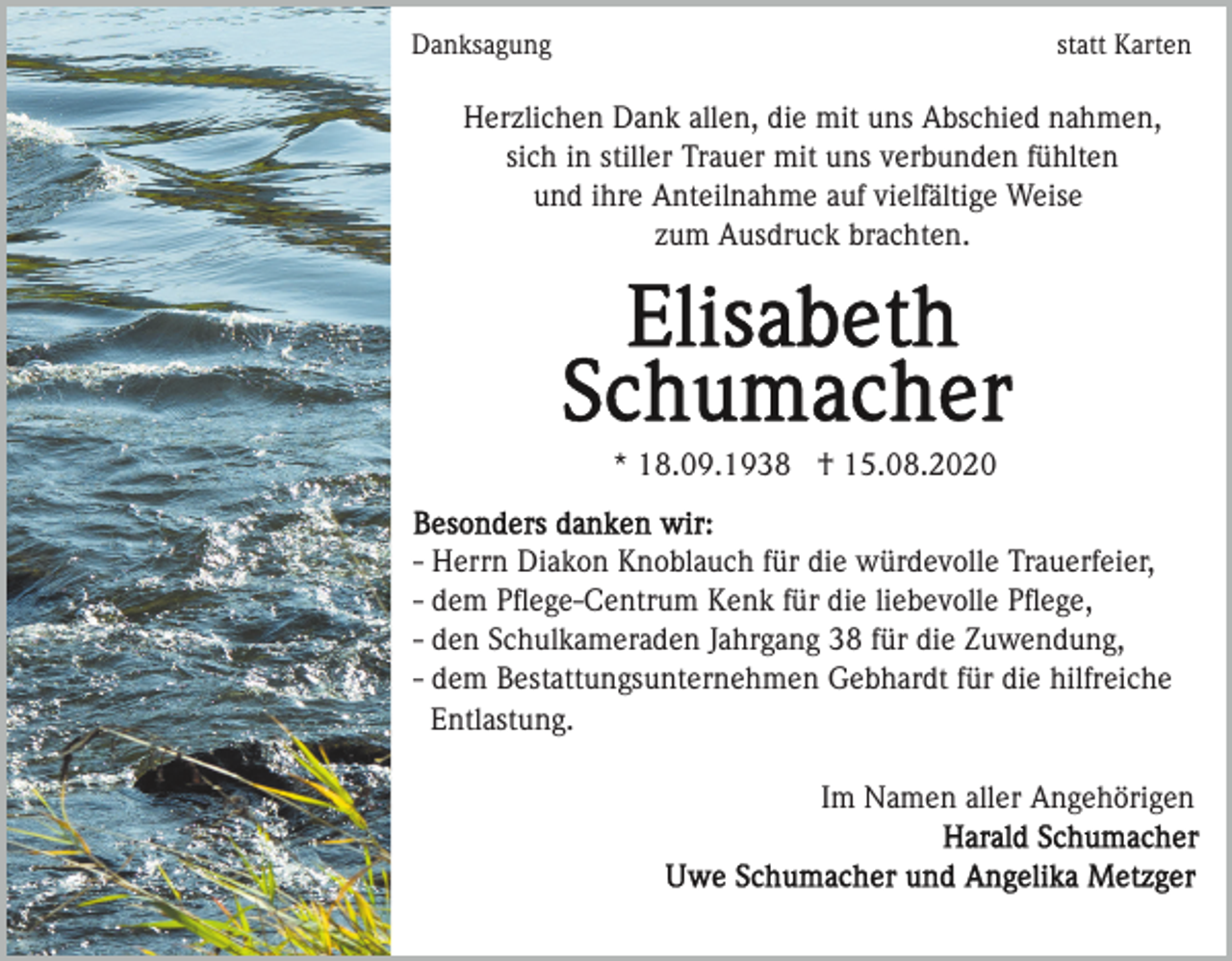 <p>Danksagung</p><p>statt Karten</p><p>Herzlichen Dank allen, die mit uns Abschied nahmen,<br />sich in stiller Trauer mit uns verbunden fühlten<br />und ihre Anteilnahme auf vielfältige Weise<br />zum Ausdruck brachten.</p><p>* 18.09.1938 † 15.08.2020<br />- Herrn Diakon Knoblauch für die würdevolle Trauerfeier,<br />- dem Pﬂege-Centrum Kenk für die liebevolle Pﬂege,<br />- den Schulkameraden Jahrgang 38 für die Zuwendung,<br />- dem Bestattungsunternehmen Gebhardt für die hilfreiche<br />Entlastung.<br />Im Namen aller Angehörigen</p>