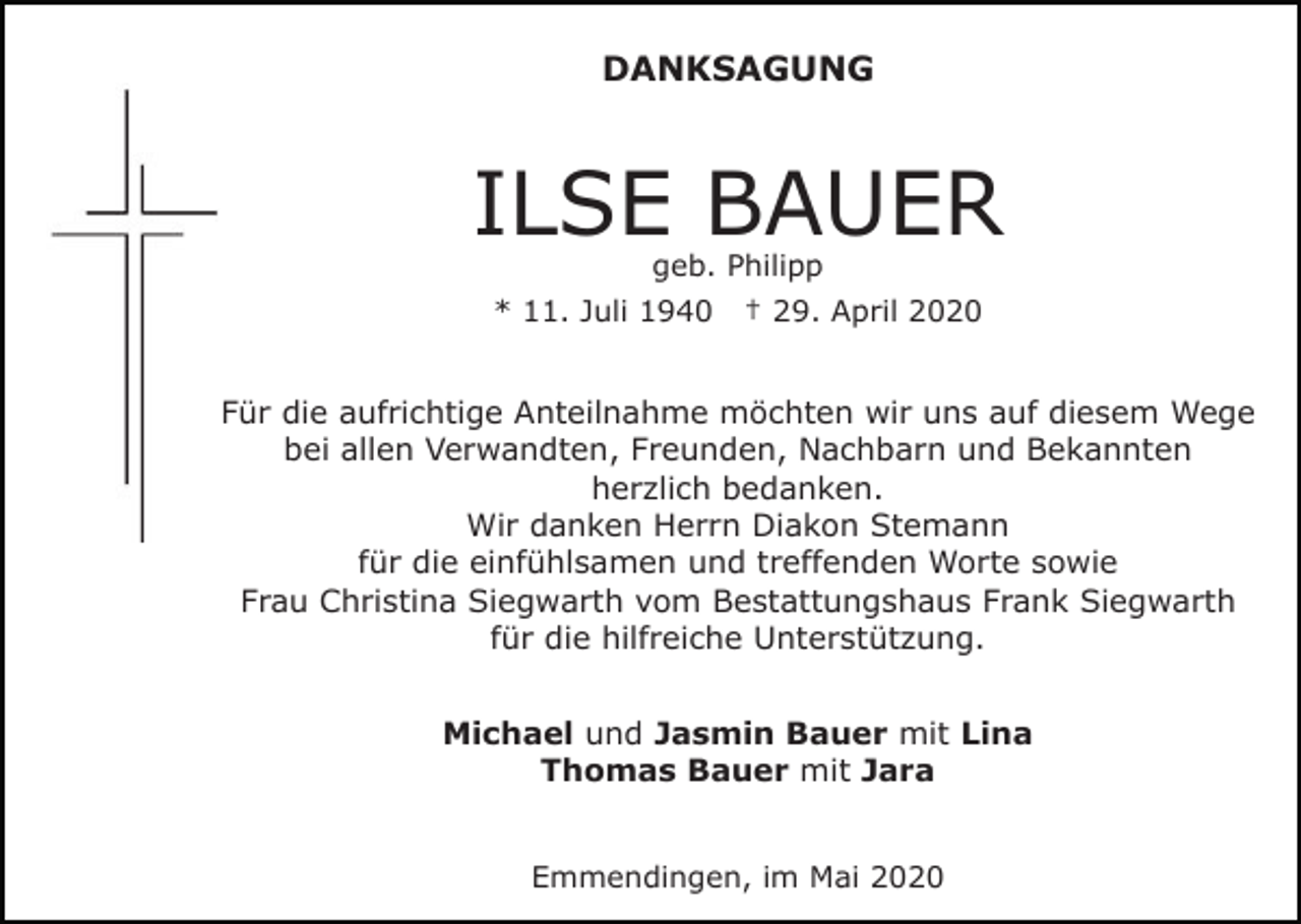 <p>DANKSAGUNG</p><p>ILSE BAUER<br />geb. Philipp</p><p>* 11. Juli 1940</p><p>† 29. April 2020</p><p>Für die aufrichtige Anteilnahme möchten wir uns auf diesem Wege<br />bei allen Verwandten, Freunden, Nachbarn und Bekannten<br />herzlich bedanken.<br />Wir danken Herrn Diakon Stemann<br />für die einfühlsamen und treffenden Worte sowie<br />Frau Christina Siegwarth vom Bestattungshaus Frank Siegwarth<br />für die hilfreiche Unterstützung.<br />Michael und Jasmin Bauer mit Lina<br />Thomas Bauer mit Jara<br />Emmendingen, im Mai 2020</p>