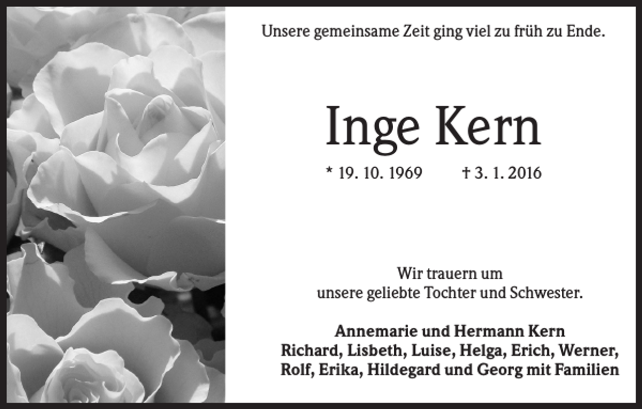 <p>Unsere gemeinsame Zeit ging viel zu früh zu Ende.</p><p>Inge Kern<br />* 19. 10. 1969</p><p>† 3. 1. 2016</p><p>Wir trauern um<br />unsere geliebte Tochter und Schwester.<br />Annemarie und Hermann Kern<br />Richard, Lisbeth, Luise, Helga, Erich, Werner,<br />Rolf, Erika, Hildegard und Georg mit Familien</p>