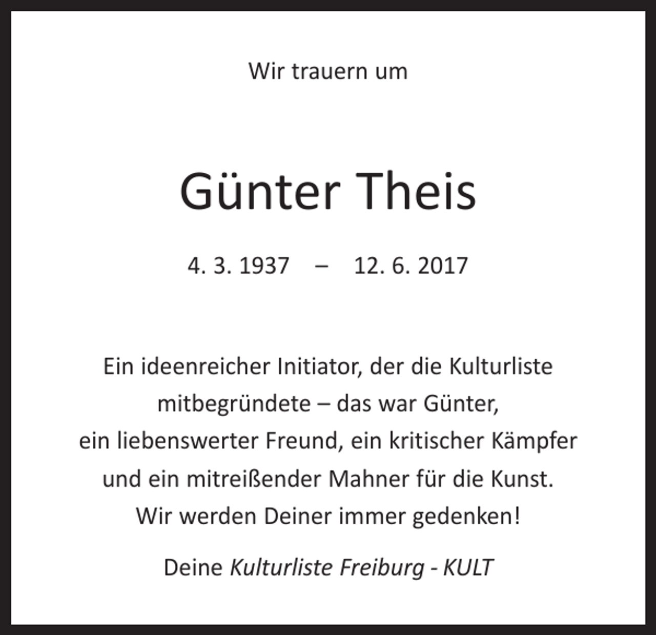 <p>Wir trauern um</p><p>Günter Theis<br />4. 3. 1937 – 12. 6. 2017</p><p>Ein ideenreicher Initiator, der die Kulturliste<br />­mitbegründete – das war Günter,<br />ein liebenswerter Freund, ein kritischer Kämpfer<br />und ein mitreißender Mahner für die Kunst.<br />Wir werden Deiner immer gedenken!<br />Deine Kulturliste Freiburg - KULT</p>