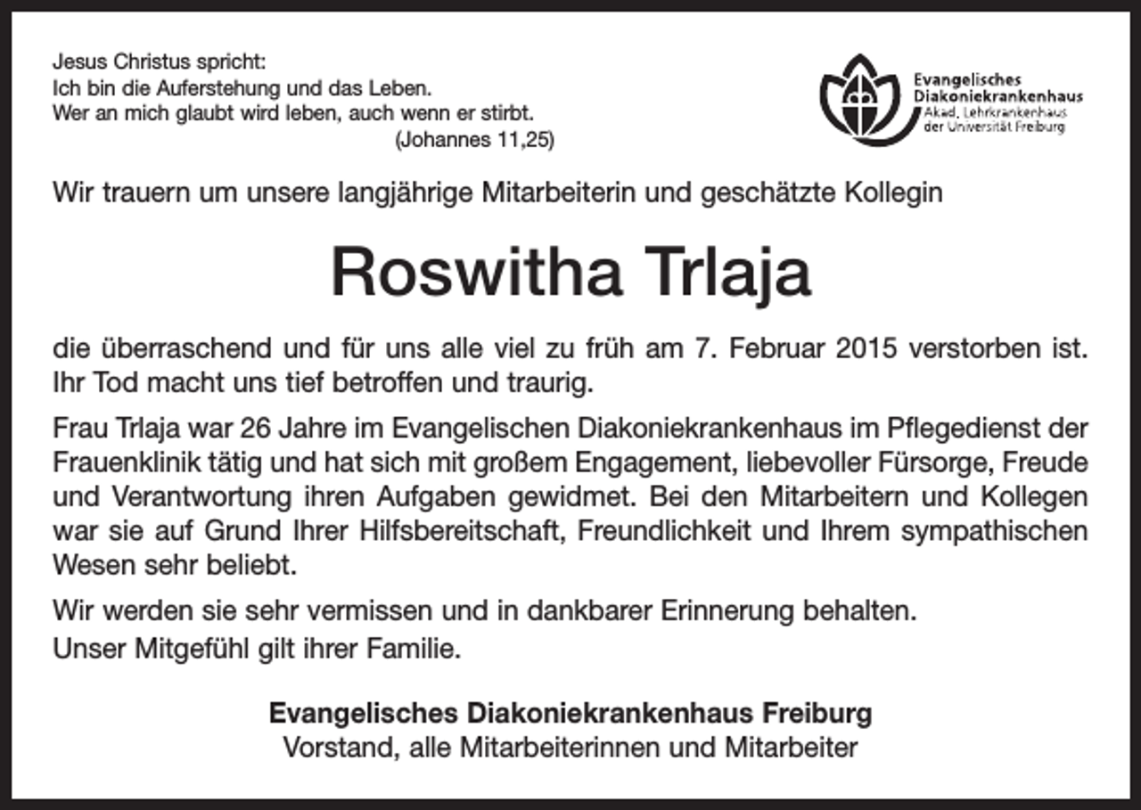 <p>Jesus Christus spricht:<br />Ich bin die Auferstehung und das Leben.<br />Wer an mich glaubt wird leben, auch wenn er stirbt.</p><p>(Johannes 11,25)</p><p>Wir trauern um unsere langjährige Mitarbeiterin und geschätzte Kollegin</p><p>Roswitha Trlaja<br />die überraschend und für uns alle viel zu früh am 7. Februar 2015 verstorben ist.<br />Ihr Tod macht uns tief betroffen und traurig.<br />Frau Trlaja war 26 Jahre im Evangelischen Diakoniekrankenhaus im Pflegedienst der<br />Frauenklinik tätig und hat sich mit großem Engagement, liebe­voller Fürsorge, Freude<br />und Verantwortung ihren Aufgaben gewidmet. Bei den Mitarbeitern und Kollegen<br />war sie auf Grund Ihrer Hilfsbereitschaft, Freundlichkeit und Ihrem sympathischen<br />Wesen sehr beliebt.<br />Wir werden sie sehr vermissen und in dankbarer Erinnerung behalten.<br />Unser Mitgefühl gilt ihrer Familie.<br />Evangelisches Diakoniekrankenhaus Freiburg<br />Vorstand, alle Mitarbeiterinnen und Mitarbeiter</p>