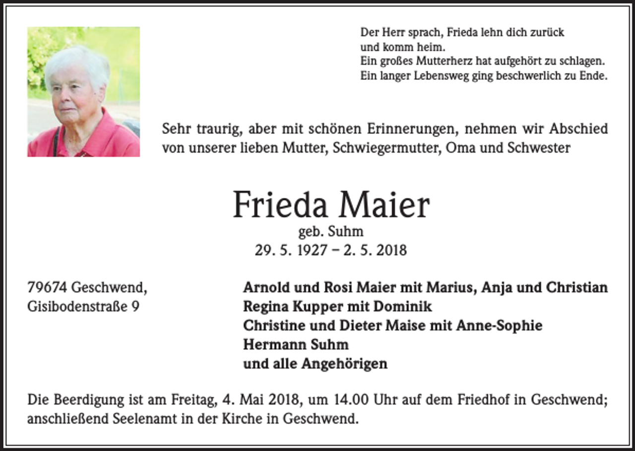 <p>Der Herr sprach, Frieda lehn dich zurück<br />und komm heim.<br />Ein großes Mutterherz hat aufgehört zu schlagen.<br />Ein langer Lebensweg ging beschwerlich zu Ende.</p><p>Sehr traurig, aber mit schönen Erinnerungen, nehmen wir Abschied<br />von unserer lieben Mutter, Schwiegermutter, Oma und Schwester</p><p>Frieda Maier<br />geb. Suhm<br />29. 5. 1927 – 2. 5. 2018</p><p>79674 Geschwend,<br />Arnold und Rosi Maier mit Marius, Anja und Christian<br />Gisibodenstraße 9 Regina Kupper mit Dominik<br />Christine und Dieter Maise mit Anne-Sophie<br />Hermann Suhm<br />und alle Angehörigen<br />Die Beerdigung ist am Freitag, 4. Mai 2018, um 14.00 Uhr auf dem Friedhof in Geschwend;<br />anschließend Seelenamt in der Kirche in Geschwend.</p>