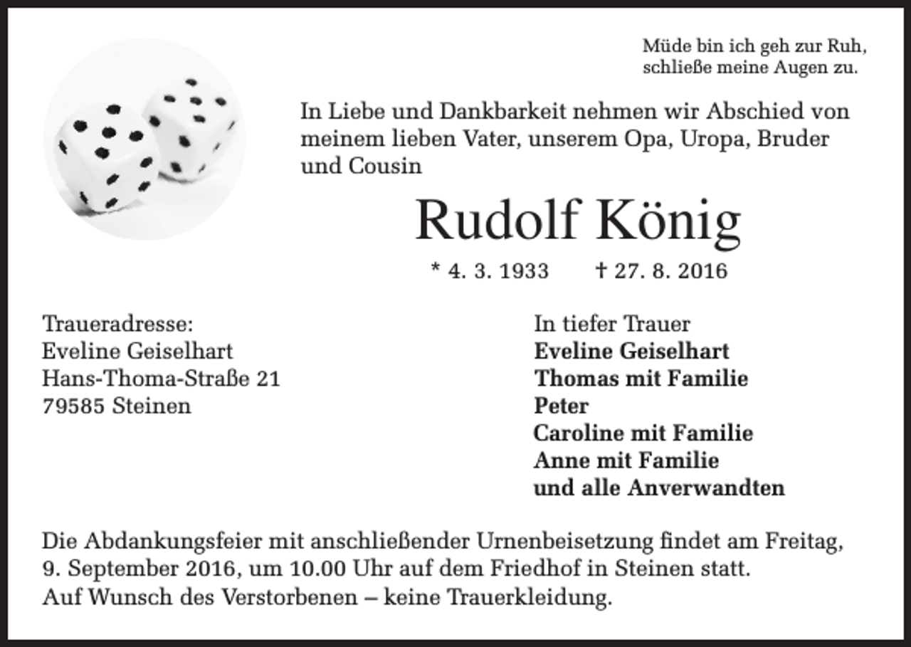 <p>Müde bin ich geh zur Ruh,<br />schließe meine Augen zu.</p><p>In Liebe und Dankbarkeit nehmen wir Abschied von<br />meinem lieben Vater, unserem Opa, Uropa, Bruder<br />und Cousin</p><p>Rudolf König<br />* 4. 3. 1933 † 27. 8. 2016</p><p>Traueradresse: In tiefer Trauer<br />Eveline Geiselhart<br />Eveline Geiselhart<br />Hans-Thoma-Straße 21<br />Thomas mit Familie<br />79585 Steinen Peter<br />Caroline mit Familie<br />Anne mit Familie<br />und alle Anverwandten<br />Die Abdankungsfeier mit anschließender Urnenbeisetzung findet am Freitag,<br />9. September 2016, um 10.00 Uhr auf dem Friedhof in Steinen statt.<br />Auf Wunsch des Verstorbenen – keine Trauerkleidung.</p>