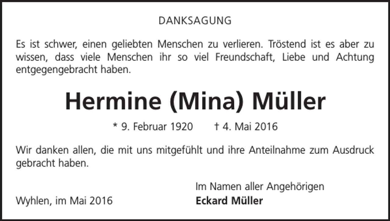 <p>DANKSAGUNG<br />Es ist schwer, einen geliebten Menschen zu verlieren. Tröstend ist es aber zu<br />wissen, dass viele Menschen ihr so viel Freundschaft, Liebe und Achtung<br />­<br />­entgegengebracht haben.</p><p>Hermine (Mina) Müller<br />* 9. Februar 1920 † 4. Mai 2016<br />Wir danken allen, die mit uns mitgefühlt und ihre Anteilnahme zum Ausdruck<br />gebracht haben.</p><p>Wyhlen, im Mai 2016</p><p>Im Namen aller Angehörigen<br />Eckard Müller</p>